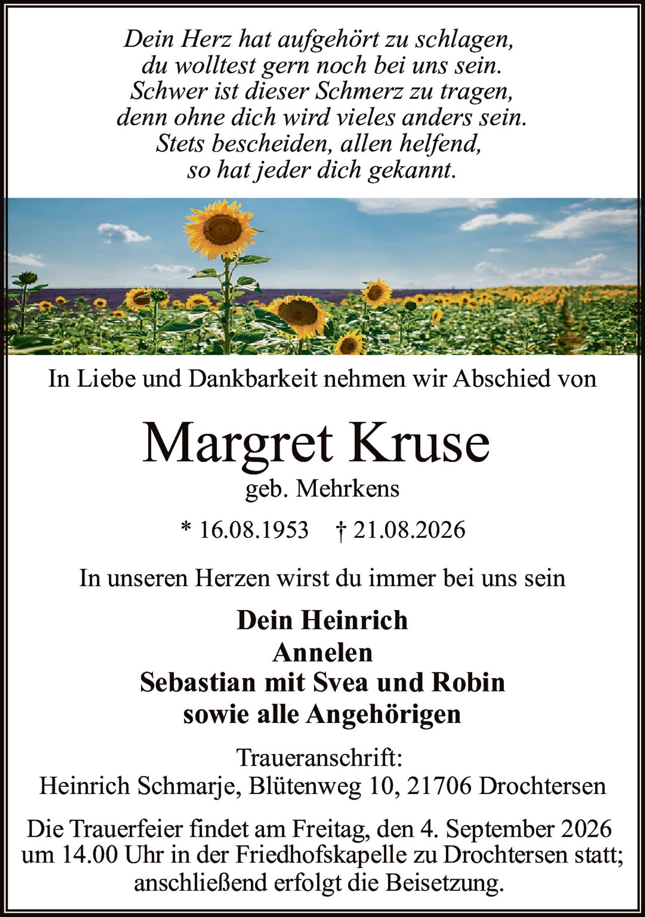 <p><i>Dein Herz hat aufgehört zu schlagen,<br>du wolltest gern noch bei uns sein.<br>Schwer ist dieser Schmerz zu tragen,<br>denn ohne dich wird vieles anders sein.<br>Stets bescheiden, allen helfend,<br>so hat jeder dich gekannt.</i></p><p>In Liebe und Dankbarkeit nehmen wir Abschied von</p><p><strong>Margret Kruse</strong><br>geb. Mehrkens</p><p>In unseren Herzen wirst du immer bei uns sein</p><p><strong>Dein Heinrich</strong><br><strong>Annelen</strong><br><strong>Sebastian mit Svea und Robin</strong><br>sowie alle Angehörigen</p><p>Traueranschrift:<br>Heinrich Schmarje, Blütenweg 10, 21706 Drochtersen</p><p>Die Trauerfeier findet am Freitag, den 4. September 2026<br>um 14.00 Uhr in der Friedhofskapelle zu Drochtersen statt;<br>anschließend erfolgt die Beisetzung.</p><p>* 16.08.1953  † 21.08.2026</p>