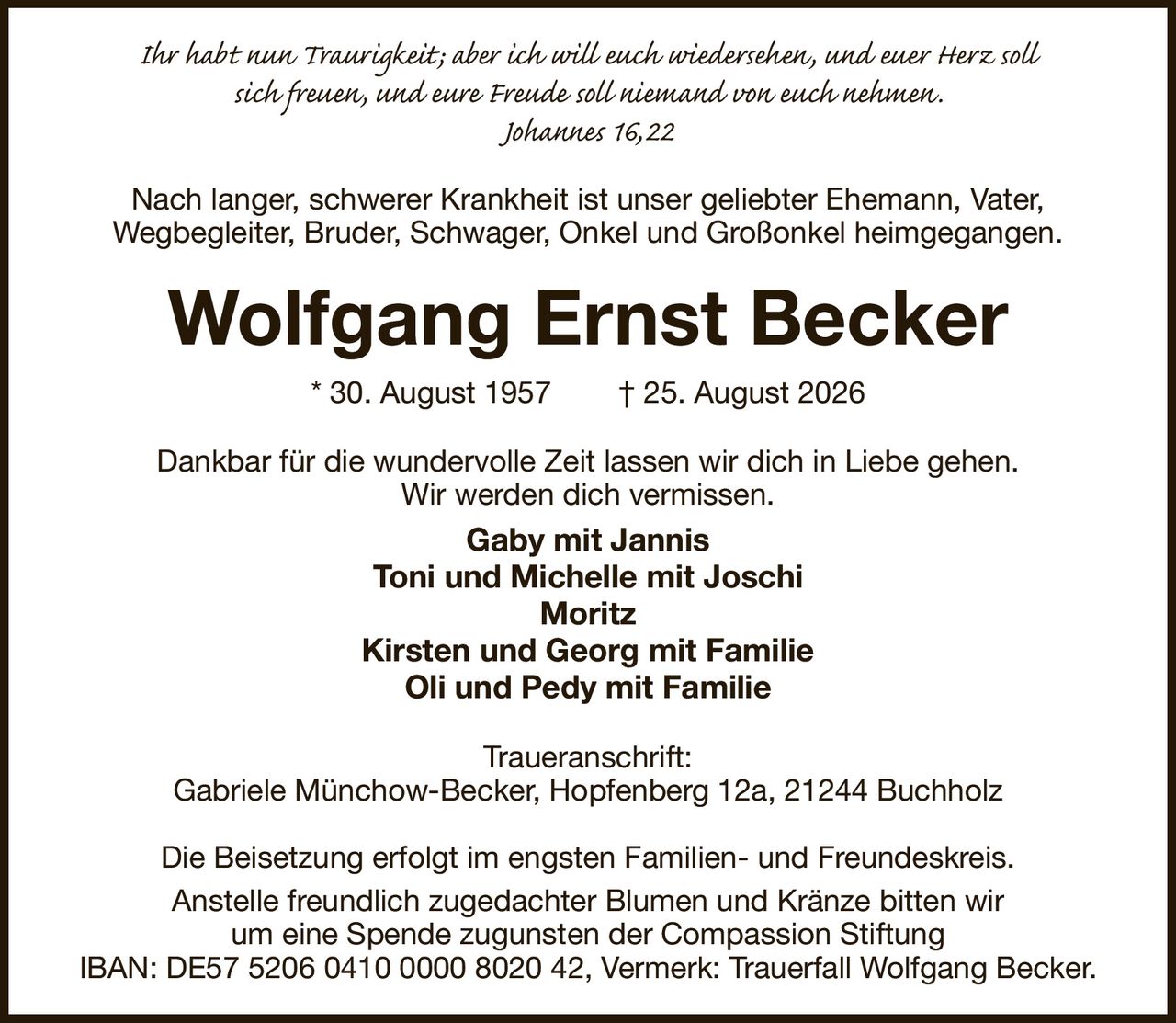 Ihr habt nun Traurigkeit; aber ich will euch wiedersehen, und euer Herz soll
sich freuen, und eure Freude soll niemand von euch nehmen.
Johannes 16, 22
Nach langer, schwerer Krankheit ist unser geliebter Ehemann, Vater,
Wegbegleiter, Bruder, Schwager, Onkel und Großonkel heimgegangen.
Wolfgang Ernst Becker
* 30. August 1957  † 25. August 2026
Dankbar für die wundervolle Zeit lassen wir dich in Liebe gehen.
Wir werden dich vermissen.
Gaby mit Jannis
Toni und Michelle mit Joschi
Moritz
Kirsten und Georg mit Familie
Oli und Pedy mit Familie
Traueranschrift:
Gabriele Münchow-Becker, Hopfenberg 12a, 21244 Buchholz

Die Beisetzung erfolgt im engsten Familien- und Freundeskreis.
Anstelle freundlich zugedachter Blumen und Kränze bitten wir
um eine Spende zugunsten der Compassion Stiftung
IBAN: DE57 5206 0410 0000 8020 42, Vermerk: Trauerfall Wolfgang Becker.