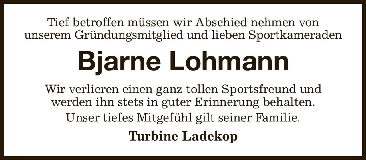 Tief betroffen müssen wir Abschied nehmen von
unserem Gründungsmitglied und lieben Sportkameraden
Bjarne Lohmann
Wir verlieren einen ganz tollen Sportsfreund und
werden ihn stets in guter Erinnerung behalten.
Unser tiefes Mitgefühl gilt seiner Familie.
Turbine Ladekop