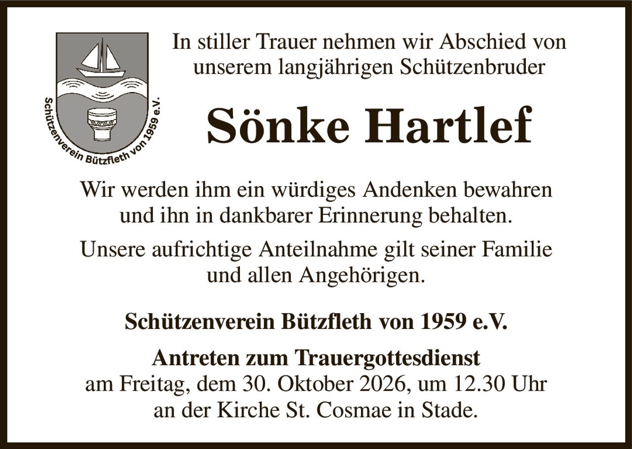 In stiller Trauer nehmen wir Abschied von
unserem langjährigen Schützenbruder
Sönke Hartlef
Wir werden ihm ein würdiges Andenken bewahren
und ihn in dankbarer Erinnerung behalten.
Unsere aufrichtige Anteilnahme gilt seiner Familie
und allen Angehörigen.
Schützenverein Bützfleth von 1959 e.V.
Antreten zum Trauergottesdienst
am Freitag, dem 30. Oktober 2026, um 12.30 Uhr
an der Kirche St. Cosmae in Stade.