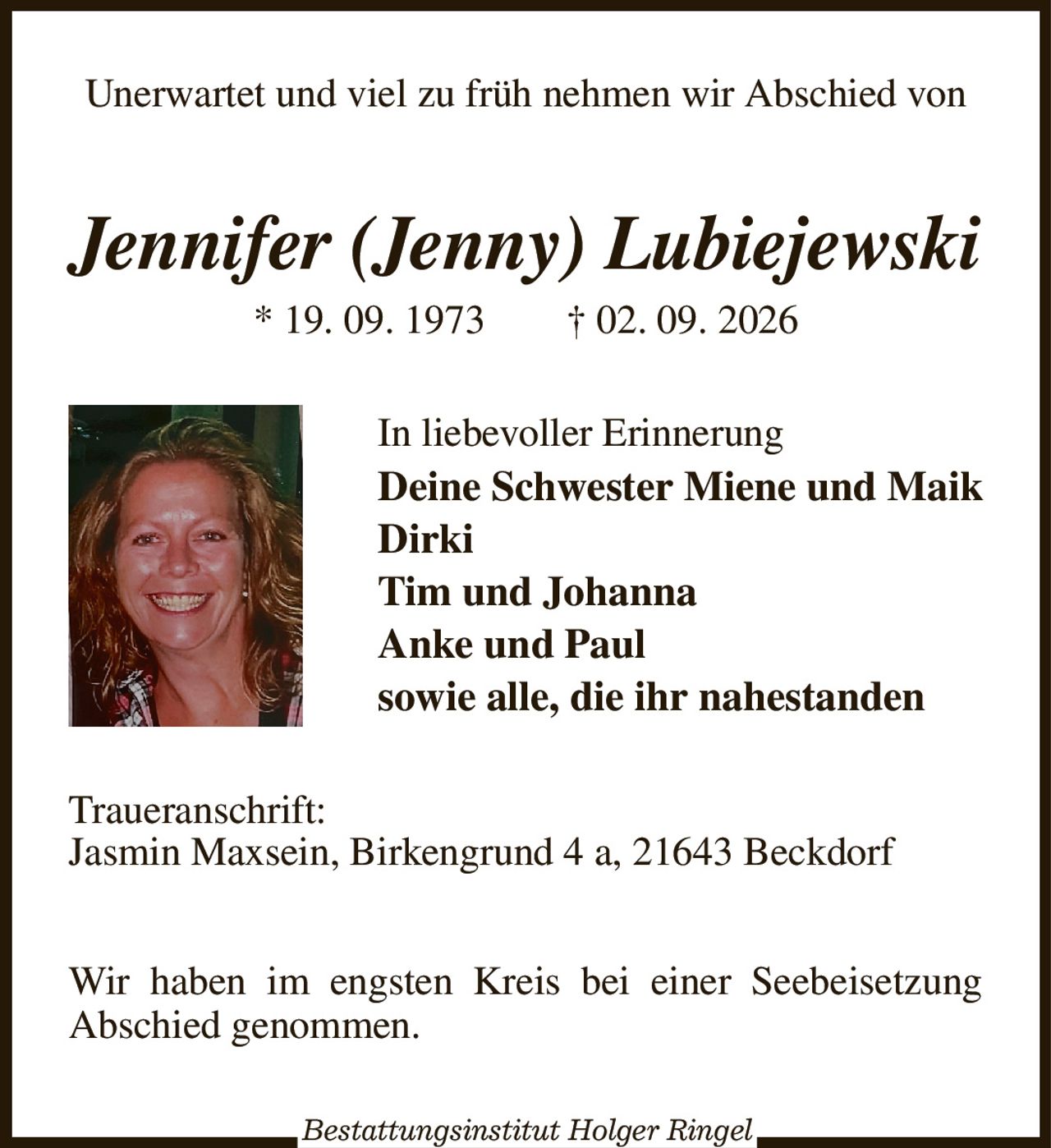 Unerwartet und viel zu früh nehmen wir Abschied von
Jennifer (Jenny) Lubiejewski
* 19. 09. 1973  † 02. 09. 2026
In liebevoller Erinnerung
Deine Schwester Miene und Maik
Dirki
Tim und Johanna
Anke und Paul
sowie alle, die ihr nahestanden
Traueranschrift:
Jasmin Maxsein, Birkengrund 4 a, 21643 Beckdorf


Wir haben im engsten Kreis bei einer Seebeisetzung Abschied genommen.
Bestattungsinstitut Holger Ringel