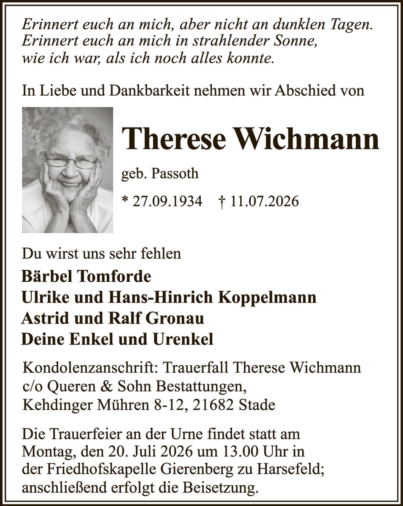 <p><i>Erinnert euch an mich, aber nicht an dunklen Tagen.<br>Erinnert euch an mich in strahlender Sonne,<br>wie ich war, als ich noch alles konnte.</i></p><p>In Liebe und Dankbarkeit nehmen wir Abschied von</p><p><strong>Therese Wichmann</strong><br>geb. Passoth<br>* 27.09.1934 † 11.07.2026</p><p>Du wirst uns sehr fehlen<br><strong>Bärbel Tomforde<br>Ulrike und Hans-Hinrich Koppelmann<br>Astrid und Ralf Gronau<br>Deine Enkel und Urenkel</strong></p><p>Kondolenzanschrift: Trauerfall Therese Wichmann<br>c/o Queren & Sohn Bestattungen,<br>Kehdinger Mühren 8-12, 21682 Stade</p><p>Die Trauerfeier an der Urne findet statt am<br>Montag, den 20. Juli 2026 um 13.00 Uhr in<br>der Friedhofskapelle Gierenberg zu Harsefeld;<br>anschließend erfolgt die Beisetzung.</p>