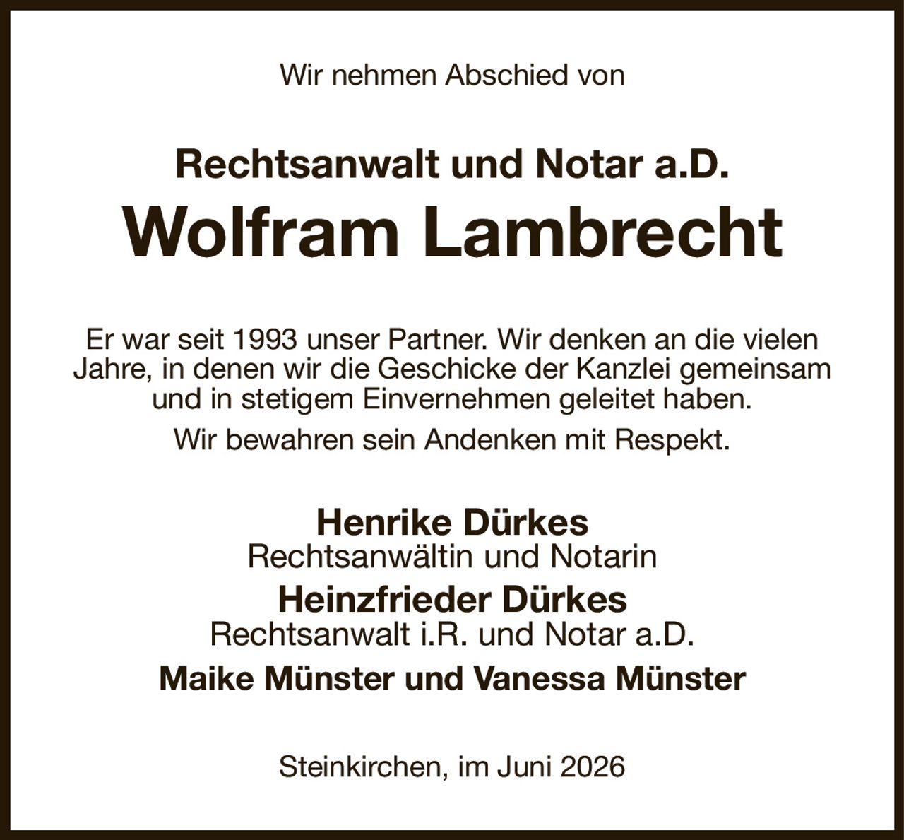 Wir nehmen Abschied von
Rechtsanwalt und Notar a.D.
Wolfram Lambrecht
Er war seit 1993 unser Partner. Wir denken an die vielen Jahre, in denen wir die Geschicke der Kanzlei gemeinsam und in stetigem Einvernehmen geleitet haben.
Wir bewahren sein Andenken mit Respekt.
Henrike Dürkes
Rechtsanwältin und Notarin
Heinzfrieder Dürkes
Rechtsanwalt i.R. und Notar a.D.
Maike Münster und Vanessa Münster
Steinkirchen, im Juni 2026