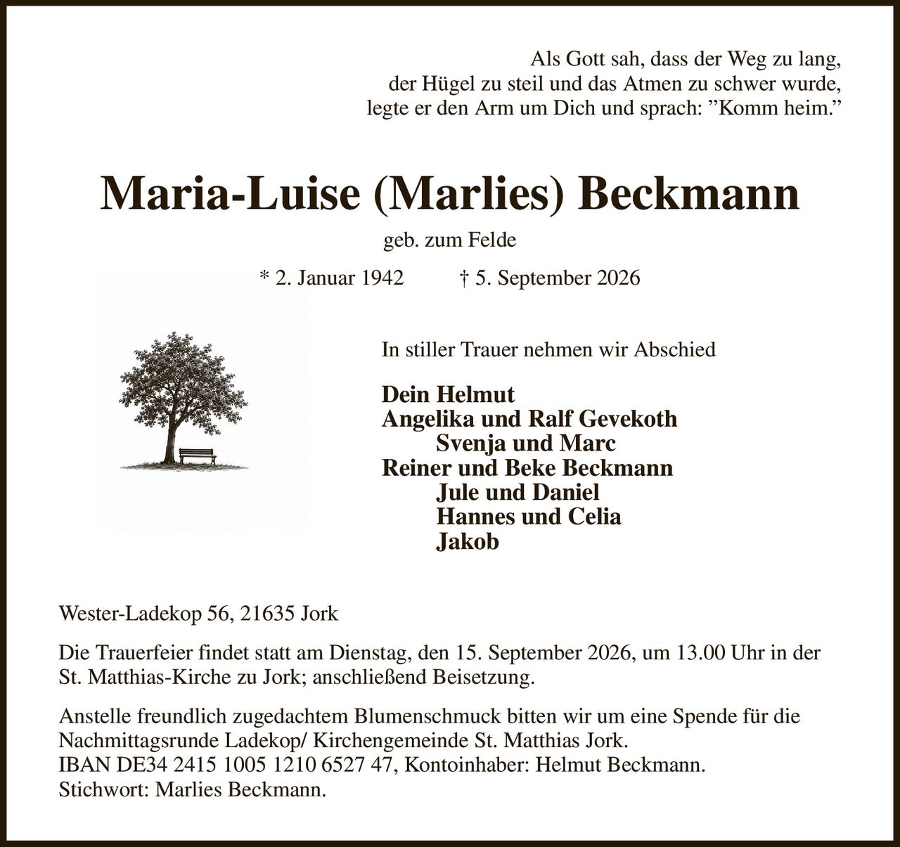 Als Gott sah, dass der Weg zu lang,
der Hügel zu steil und das Atmen zu schwer wurde,
legte er den Arm um Dich und sprach: ”Komm heim.”
Maria-Luise (Marlies) Beckmann
geb. zum Felde
* 2. Januar 1942          † 5. September 2026
In stiller Trauer nehmen wir Abschied                       
Dein Helmut
Angelika und Ralf Gevekoth
         Svenja und Marc
Reiner und Beke Beckmann
         Jule und Daniel
         Hannes und Celia
         Jakob
Wester-Ladekop 56, 21635 Jork
Die Trauerfeier findet statt am Dienstag, den 15. September 2026, um 13.00 Uhr in der St. Matthias-Kirche zu Jork; anschließend Beisetzung.
Anstelle freundlich zugedachtem Blumenschmuck bitten wir um eine Spende für die Nachmittagsrunde Ladekop/ Kirchengemeinde St. Matthias Jork.
IBAN DE34 2415 1005 1210 6527 47, Kontoinhaber: Helmut Beckmann.
Stichwort: Marlies Beckmann.