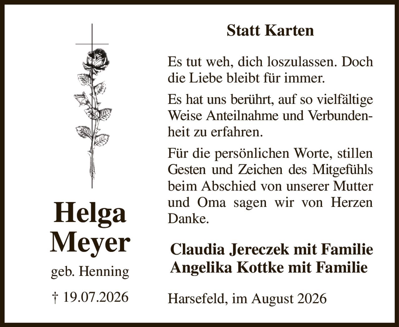 Statt Karten
Es tut weh, dich loszulassen. Doch die Liebe bleibt für immer.
Es hat uns berührt, auf so vielfältige Weise Anteilnahme und Verbunden- heit zu erfahren.
Für die persönlichen Worte, stillen Gesten und Zeichen des Mitgefühls beim Abschied von unserer Mutter und Oma sagen wir von Herzen Danke.
Harsefeld, im August 2026
Claudia Jereczek mit Familie
Angelika Kottke mit Familie
Helga
Meyer
geb. Henning
† 19.07.2026