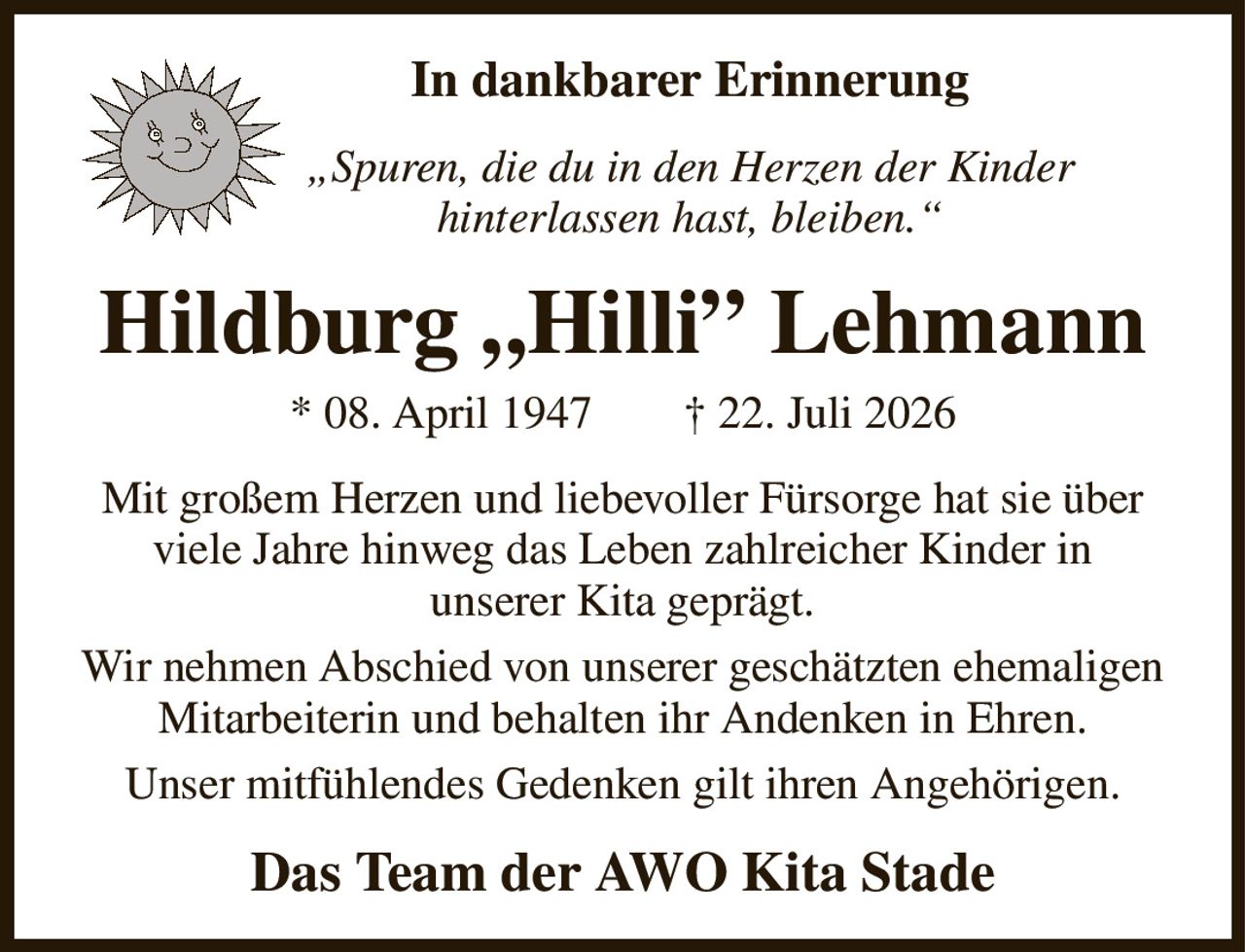 In dankbarer Erinnerung
„Spuren, die du in den Herzen der Kinder
hinterlassen hast, bleiben.“
Hildburg „Hilli” Lehmann
* 08. April 1947        † 22. Juli 2026
Mit großem Herzen und liebevoller Fürsorge hat sie über viele Jahre hinweg das Leben zahlreicher Kinder in
unserer Kita geprägt.
Wir nehmen Abschied von unserer geschätzten ehemaligen Mitarbeiterin und behalten ihr Andenken in Ehren.
Unser mitfühlendes Gedenken gilt ihren Angehörigen.
Das Team der AWO Kita Stade