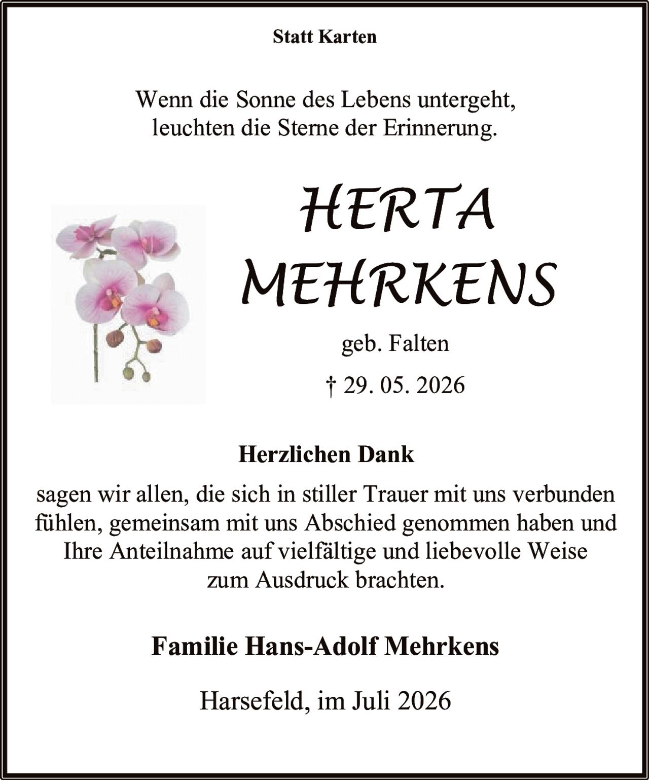 <p><strong>Statt Karten</strong></p>
<p>Wenn die Sonne des Lebens untergeht, leuchten die Sterne der Erinnerung.</p>
<p><i>HERTA<br>MEHRKENS</i></p>
<p>geb. Falten<br>† 29. 05. 2026</p>
<p><strong>Herzlichen Dank</strong></p>
<p>sagen wir allen, die sich in stiller Trauer mit uns verbunden fühlen, gemeinsam mit uns Abschied genommen haben und Ihre Anteilnahme auf vielfältige und liebevolle Weise zum Ausdruck brachten.</p>
<p><strong>Familie Hans-Adolf Mehrkens</strong></p>
<p>Harsefeld, im Juli 2026</p>