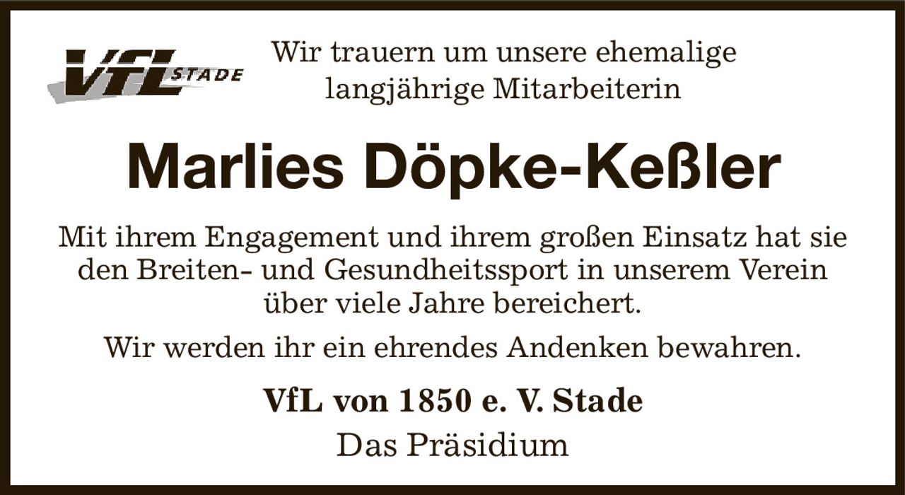 Wir trauern um unsere ehemalige
langjährige Mitarbeiterin
Marlies Döpke-Keßler
Mit ihrem Engagement und ihrem großen Einsatz hat sie den Breiten- und Gesundheitssport in unserem Verein
über viele Jahre bereichert.
Wir werden ihr ein ehrendes Andenken bewahren.
VfL von 1850 e. V. Stade
Das Präsidium