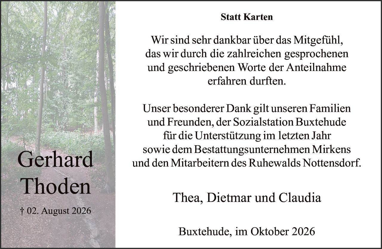 <p><strong>Statt Karten</strong></p>

<p>Wir sind sehr dankbar über das Mitgefühl, das wir durch die zahlreichen gesprochenen und geschriebenen Worte der Anteilnahme erfahren durften.</p>

<p>Unser besonderer Dank gilt unseren Familien und Freunden, der Sozialstation Buxtehude für die Unterstützung im letzten Jahr sowie dem Bestattungsunternehmen Mirkens Gerhard und den Mitarbeitern des Ruhewalds Nottensdorf.</p>

<p>† 02. August 2026</p>

<p>Thea, Dietmar und Claudia</p>

<p>Buxtehude, im Oktober 2026</p>