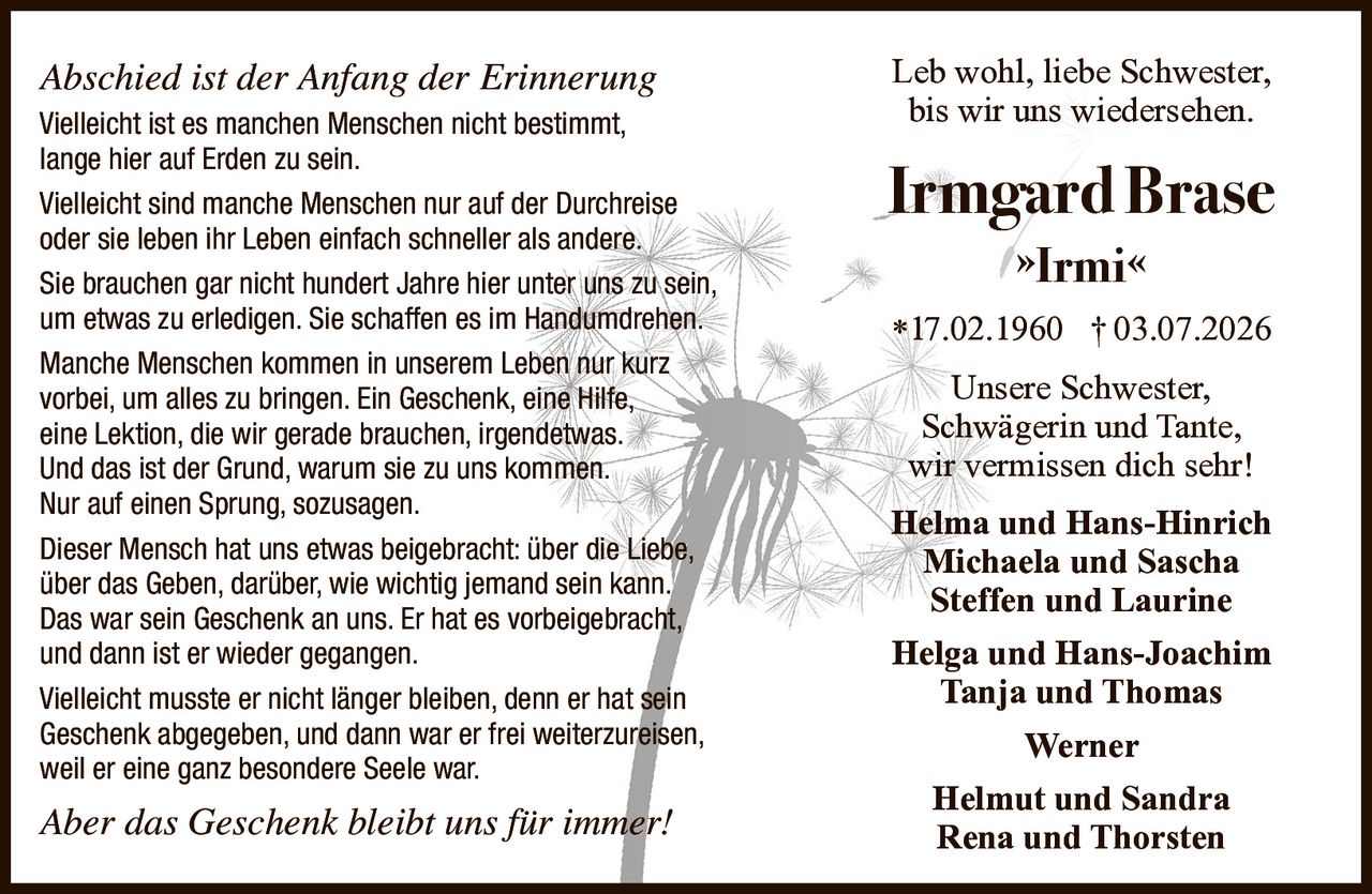 <i>Abschied ist der Anfang der Erinnerung</i><br><br><p>Vielleicht ist es manchen Menschen nicht bestimmt, lange hier auf Erden zu sein. Vielleicht sind manche Menschen nur auf der Durchreise oder sie leben ihr Leben einfach schneller als andere. Sie brauchen gar nicht hundert Jahre hier unter uns zu sein, um etwas zu erledigen. Sie schaffen es im Handumdrehen. Manche Menschen kommen in unserem Leben nur kurz vorbei, um alles zu bringen. Ein Geschenk, eine Hilfe, eine Lektion, die wir gerade brauchen, irgendetwas. Und das ist der Grund, warum sie zu uns kommen. Nur auf einen Sprung, sozusagen.</p><br><p>Dieser Mensch hat uns etwas beigebracht: über die Liebe, über das Geben, darüber, wie wichtig jemand sein kann. Das war sein Geschenk an uns. Er hat es vorbeigebracht, und dann ist er wieder gegangen. Vielleicht musste er nicht länger bleiben, denn er hat sein Geschenk abgegeben, und dann war er frei weiterzureisen, weil er eine ganz besondere Seele war.</p><br><p><i>Aber das Geschenk bleibt uns für immer!</i></p><br><p>Leb wohl, liebe Schwester, bis wir uns wiedersehen.</p><br><p><strong>Irmgard Brase</strong><br>»<strong>Irmi</strong>«<br>*17.02.1960 † 03.07.2026</p><br><p>Unsere Schwester, Schwägerin und Tante, wir vermissen dich sehr!</p><br><p><strong>Helma und Hans-Hinrich</strong><br><strong>Michaela und Sascha</strong><br><strong>Steffen und Laurine</strong><br><strong>Helga und Hans-Joachim</strong><br><strong>Tanja und Thomas</strong><br><strong>Werner</strong><br><strong>Helmut und Sandra</strong><br><strong>Rena und Thorsten</strong></p>