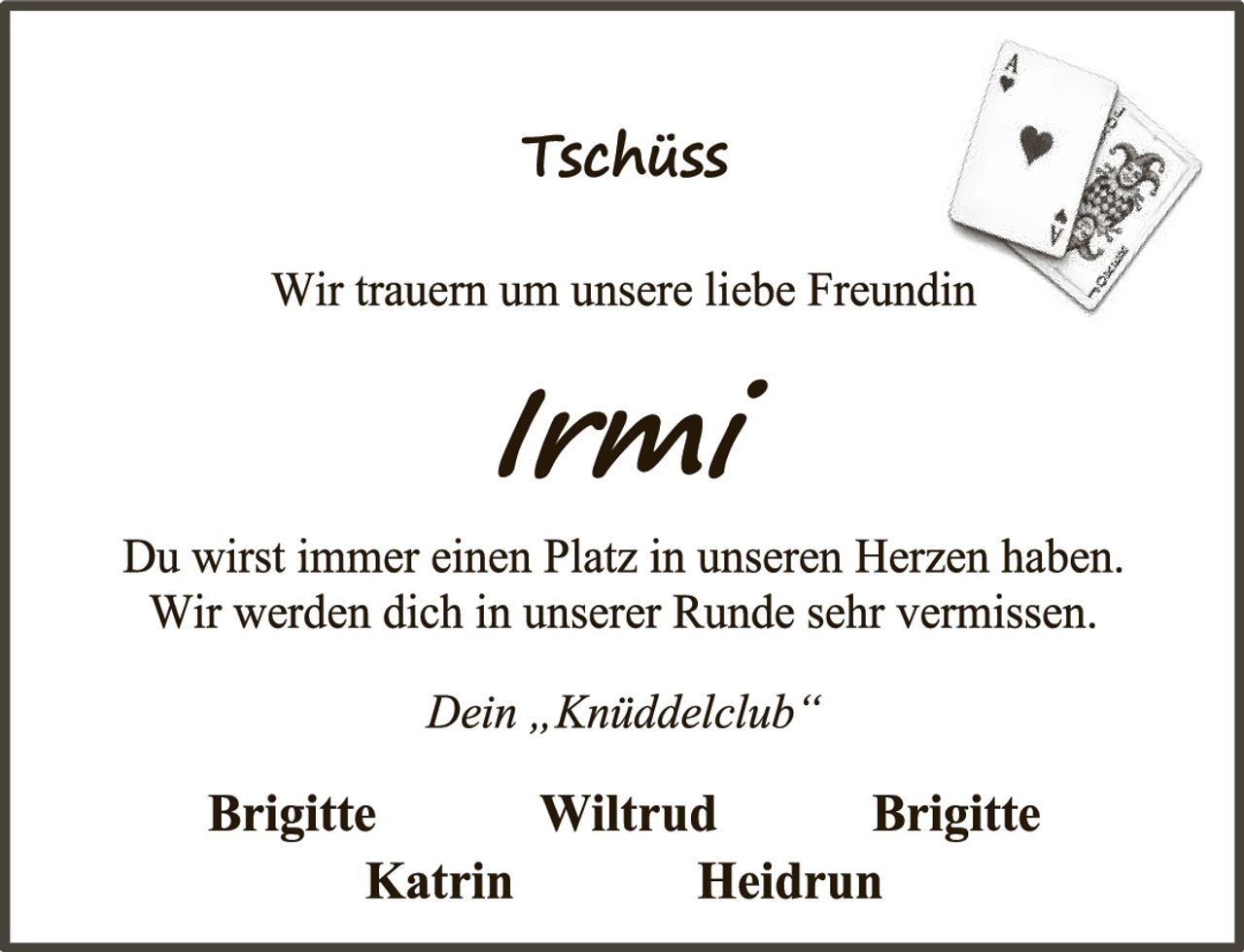 <p><strong>Tschüss</strong></p><p>Wir trauern um unsere liebe Freundin</p><p><i>Irmi</i></p><p>Du wirst immer einen Platz in unseren Herzen haben. Wir werden dich in unserer Runde sehr vermissen.</p><p><i>Dein „Knüddelclub"</i></p><p><strong>Brigitte</strong> <strong>Wiltrud</strong> <strong>Brigitte</strong><br><strong>Katrin</strong> <strong>Heidrun</strong></p>