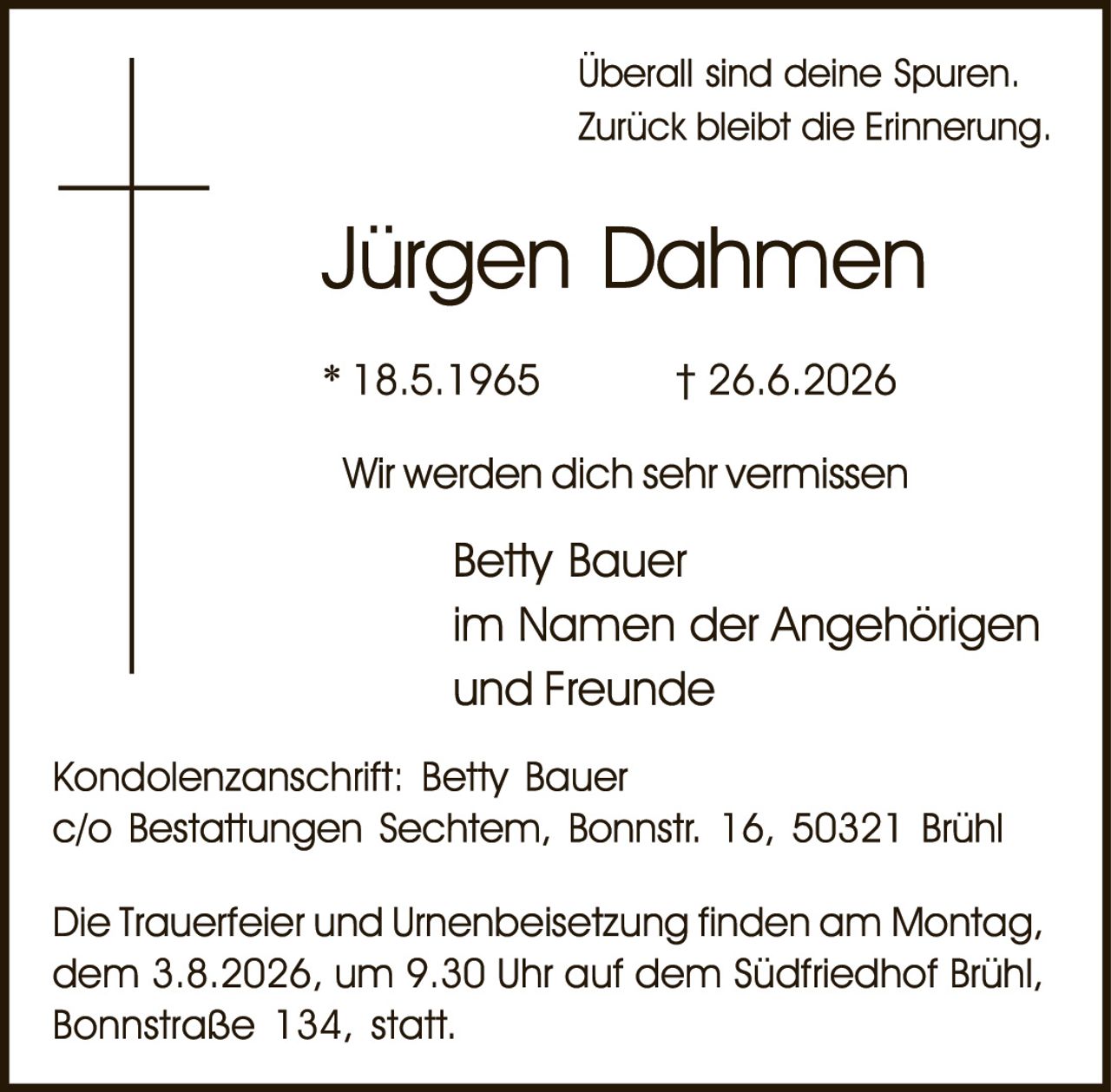 <p>Überall sind deine Spuren.<br>Zurück bleibt die Erinnerung.</p>

<p><strong>Jürgen Dahmen</strong></p>

<p>* 18.5.1965     † 26.6.2026</p>

<p>Wir werden dich sehr vermissen</p>

<p>Betty Bauer<br>im Namen der Angehörigen<br>und Freunde</p>

<p>Kondolenzanschrift: Betty Bauer<br>c/o Bestattungen Sechtern, Bonnstr. 16, 50321 Brühl</p>

<p>Die Trauerfeier und Urnenbeisetzung finden am Montag, dem 3.8.2026, um 9.30 Uhr auf dem Südfriedhof Brühl, Bonnstraße 134, statt.</p>