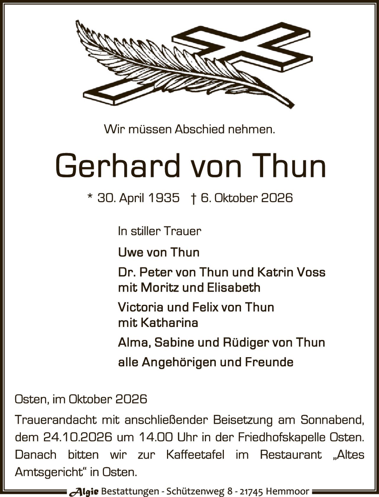 <p>Wir müssen Abschied nehmen.</p>

<p><strong>Gerhard von Thun</strong><br/>
* 30. April 1935 † 6. Oktober 2026</p>

<p>In stiller Trauer<br/>
Uwe von Thun<br/>
Dr. Peter von Thun und Katrin Voss mit Moritz und Elisabeth<br/>
Victoria und Felix von Thun mit Katharina<br/>
Alma, Sabine und Rüdiger von Thun<br/>
alle Angehörigen und Freunde</p>

<p>Osten, im Oktober 2026</p>

<p>Trauerandacht mit anschließender Beisetzung am Sonntag, dem 24.10.2026 um 14.00 Uhr in der Friedhofskapelle Osten. Danach bitten wir zur Kaffeetafel im Restaurant „Altes Amtsgericht" in Osten.</p>

<p><i>Algie Bestattungen - Schützenweg 8 - 21745 Hemmoor</i></p>
