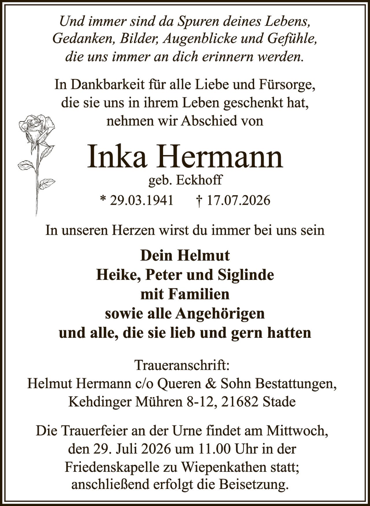 <p><i>Und immer sind da Spuren deines Lebens, Gedanken, Bilder, Augenblicke und Gefühle, die uns immer an dich erinnern werden.</i></p>

<p>In Dankbarkeit für alle Liebe und Fürsorge, die sie uns in ihrem Leben geschenkt hat, nehmen wir Abschied von</p>

<p><strong>Inka Hermann</strong><br>geb. Eckhoff<br>* 29.03.1941  † 17.07.2026</p>

<p>In unseren Herzen wirst du immer bei uns sein</p>

<p><strong>Dein Helmut<br>Heike, Peter und Siglinde<br>mit Familien<br>sowie alle Angehörigen<br>und alle, die sie lieb und gern hatten</strong></p>

<p><strong>Traueranschrift:</strong><br>Helmut Hermann c/o Queren & Sohn Bestattungen, Kehdinger Mühren 8-12, 21682 Stade</p>

<p>Die Trauerfeier an der Urne findet am Mittwoch, den 29. Juli 2026 um 11.00 Uhr in der Friedenskapelle zu Wiepenkathen statt; anschließend erfolgt die Beisetzung.</p>