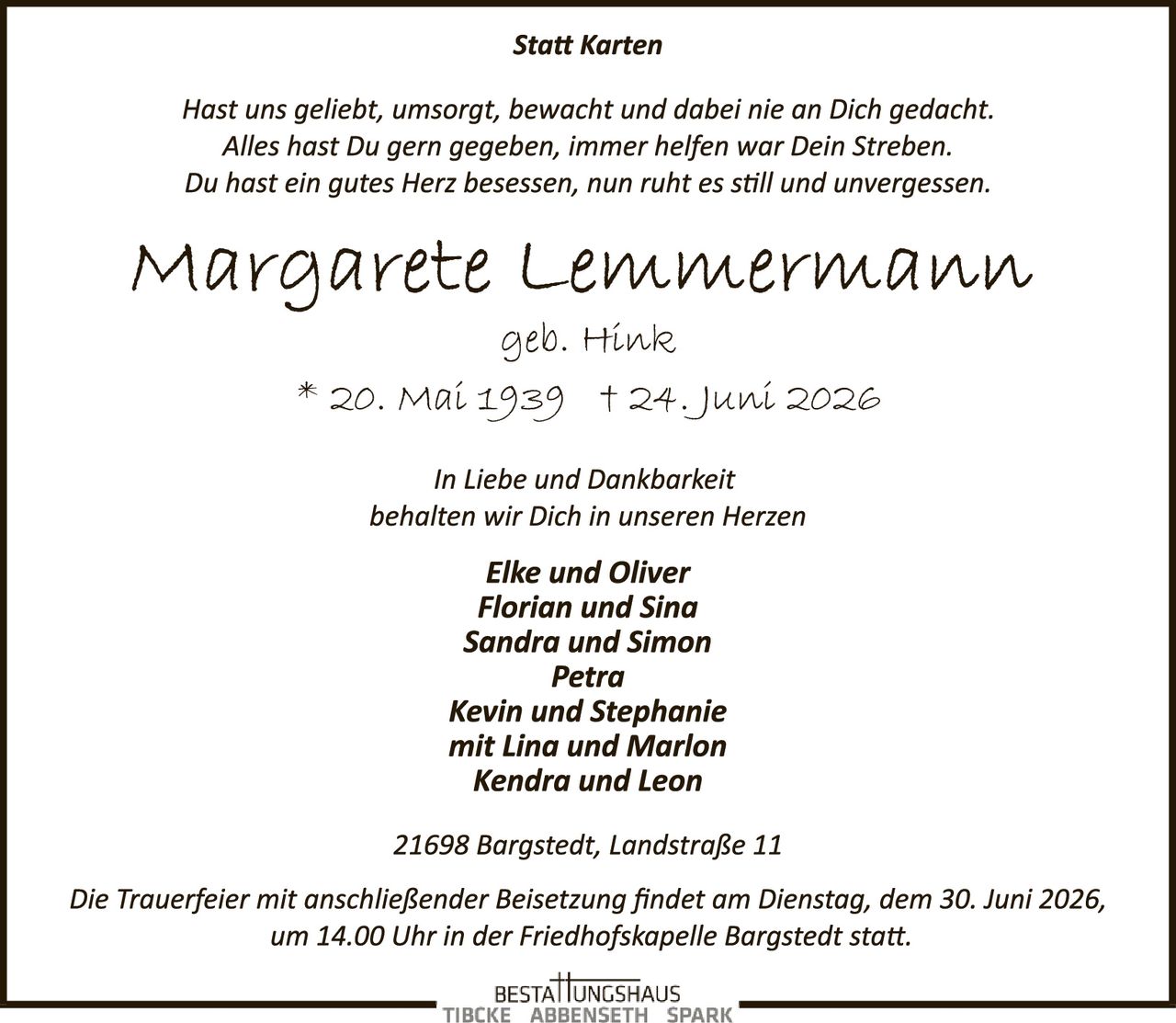 <p><i>Statt Karten</i></p>

<p><i>Hast uns geliebt, umsorgt, bewacht und dabei nie an Dich gedacht.<br/>Alles hast Du gern gegeben, immer helfen war Dein Streben.<br/>Du hast ein gutes Herz besessen, nun ruht es still und unvergessen.</i></p>

<p><strong>Margarete Lemmermann</strong><br/>geb. Hinck<br/>* 20. Mai 1939 + 24. Juni 2026</p>

<p><i>In Liebe und Dankbarkeit<br/>behalten wir Dich in unseren Herzen</i></p>

<p><strong>Elke und Oliver<br/>Florian und Sina<br/>Sandra und Simon<br/>Petra<br/>Kevin und Stephanie<br/>mit Lina und Marlon<br/>Kendra und Leon</strong></p>

<p>21698 Bargstedt, Landstraße 11</p>

<p><i>Die Trauerfeier mit anschließender Beisetzung findet am Dienstag, dem 30. Juni 2026, um 14.00 Uhr in der Friedhofskapelle Bargstedt statt.</i></p>