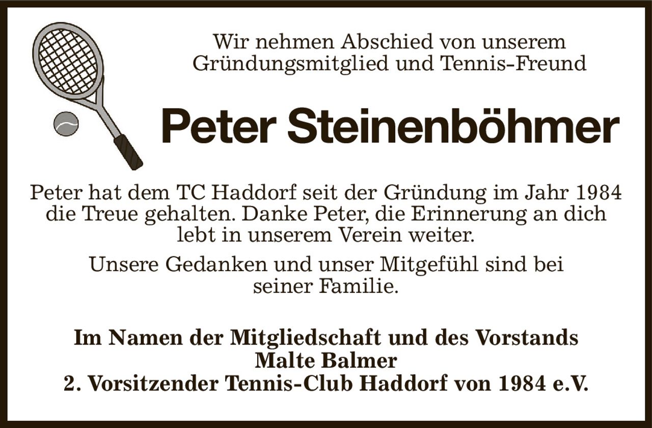 Wir nehmen Abschied von unserem
Gründungsmitglied und Tennis-Freund
Peter Steinenböhmer
Peter hat dem TC Haddorf seit der Gründung im Jahr 1984 die Treue gehalten. Danke Peter, die Erinnerung an dich lebt in unserem Verein weiter.
Unsere Gedanken und unser Mitgefühl sind bei
seiner Familie.
Im Namen der Mitgliedschaft und des Vorstands
Malte Balmer
2. Vorsitzender Tennis-Club Haddorf von 1984 e.V.