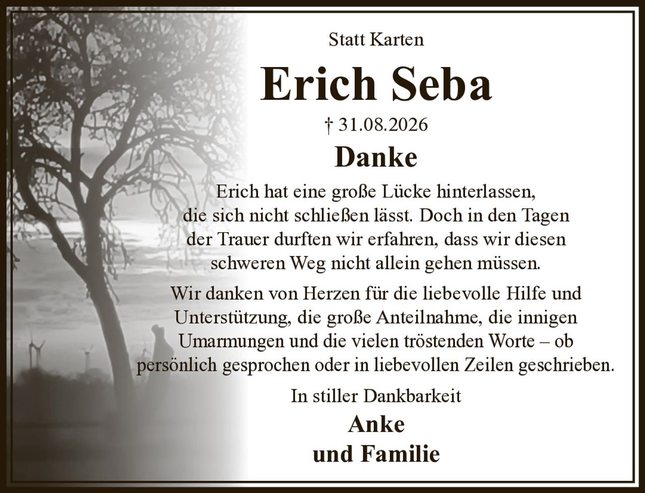Statt Karten

Erich Seba

+ 31.08.2026

Danke

Erich hat eine große Lücke hinterlassen, die sich nicht schließen lässt. Doch in den Tagen der Trauer durften wir erfahren, dass wir diesen schweren Weg nicht allein gehen müssen.

Wir danken von Herzen für die liebevolle Hilfe und Unterstützung, die große Anteilnahme, die innigen Umarmungen und die vielen tröstenden Worte – ob persönlich gesprochen oder in liebevollen Zeilen geschrieben.

In stiller Dankbarkeit

Anke
und Familie