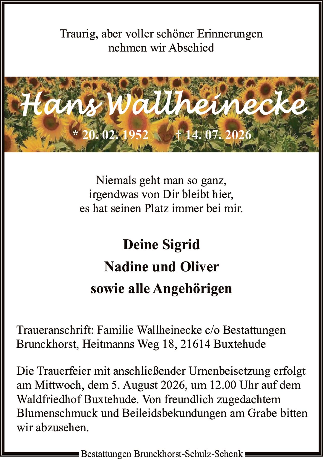 <p><strong>Traurig, aber voller schöner Erinnerungen nehmen wir Abschied</strong></p>

<p><strong>Hans Wallheinecke</strong><br>
* 20. 02. 1952 † 14. 07. 2026</p>

<p>Niemals geht man so ganz,<br>
irgendwas von Dir bleibt hier,<br>
es hat seinen Platz immer bei mir.</p>

<p><strong>Deine Sigrid</strong><br>
<strong>Nadine und Oliver</strong><br>
<strong>sowie alle Angehörigen</strong></p>

<p><strong>Traueranschrift:</strong> Familie Wallheinecke c/o Bestattungen Brunckhorst, Heitmanns Weg 18, 21614 Buxtehude</p>

<p>Die Trauerfeier mit anschließender Urnenbeisetzung erfolgt am Mittwoch, dem 5. August 2026, um 12.00 Uhr auf dem Waldfriedhof Buxtehude. Von freundlich zugedachtem Blumenschmuck und Beileidsbekundungen am Grabe bitten wir abzusehen.</p>

<p>Bestattungen Brunckhorst-Schulz-Schenk</p>
