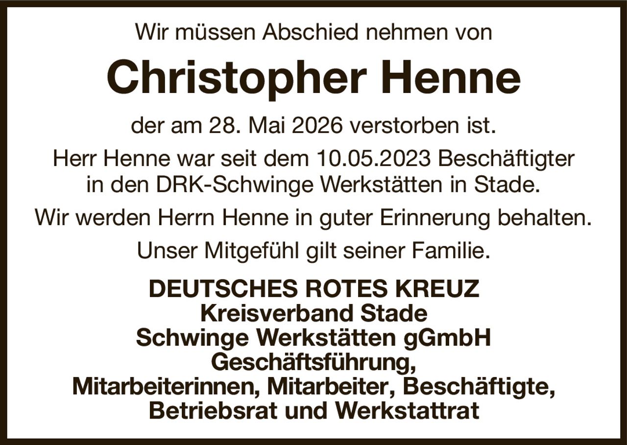 Wir müssen Abschied nehmen von
Christopher Henne
der am 28. Mai 2026 verstorben ist.
Herr Henne war seit dem 10.05.2023 Beschäftigter
in den DRK-Schwinge Werkstätten in Stade.
Wir werden Herrn Henne in guter Erinnerung behalten.
Unser Mitgefühl gilt seiner Familie.
DEUTSCHES ROTES KREUZ
Kreisverband Stade
Schwinge Werkstätten gGmbH
Geschäftsführung,
Mitarbeiterinnen, Mitarbeiter, Beschäftigte,
Betriebsrat und Werkstattrat