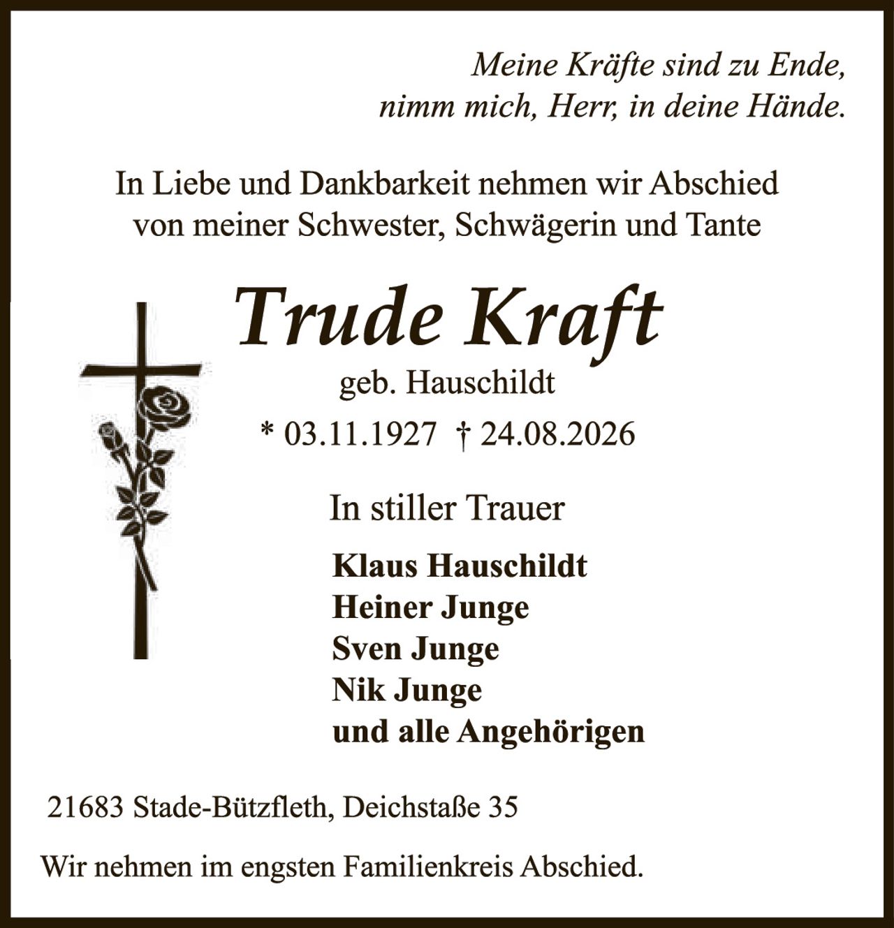 <p><i>Meine Kräfte sind zu Ende, nimm mich, Herr, in deine Hände.</i></p>

<p>In Liebe und Dankbarkeit nehmen wir Abschied von meiner Schwester, Schwägerin und Tante</p>

<p><strong>Trude Kraft</strong><br>geb. Hauschildt<br>* 03.11.1927 † 24.08.2026</p>

<p>In stiller Trauer<br><strong>Klaus Hauschildt<br>Heiner Junge<br>Sven Junge<br>Nik Junge<br>und alle Angehörigen</strong></p>

<p>21683 Stade-Bützfleth, Deichstaße 35</p>

<p>Wir nehmen im engsten Familienkreis Abschied.</p>