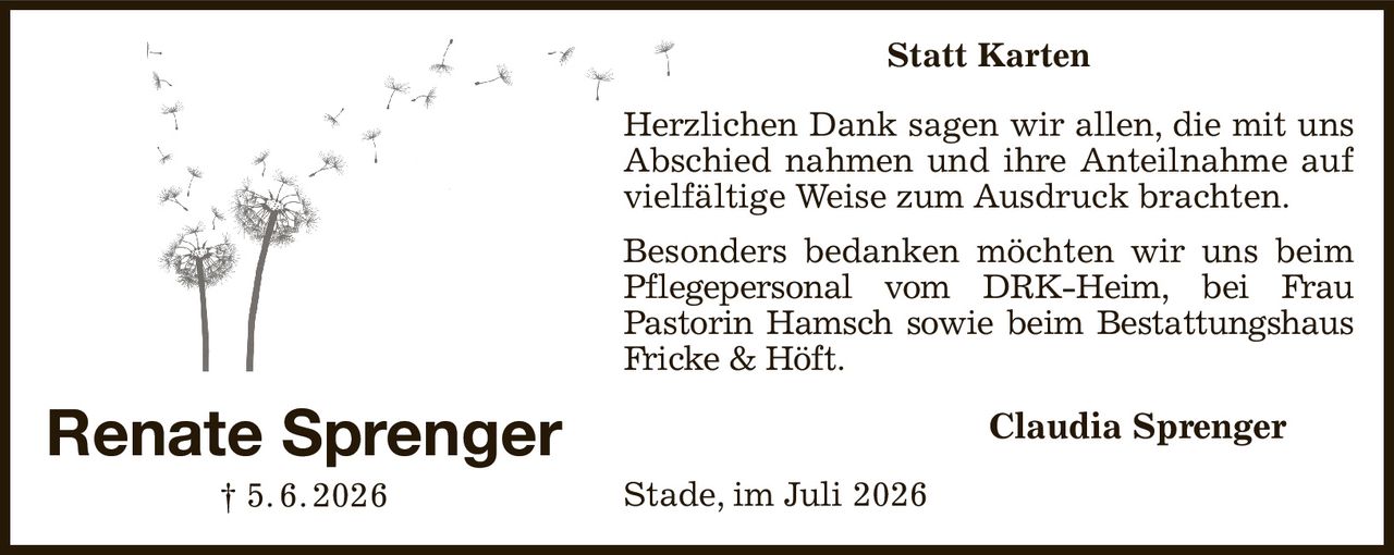 Statt Karten
Herzlichen Dank sagen wir allen, die mit uns Abschied nahmen und ihre Anteilnahme auf vielfältige Weise zum Ausdruck brachten.
Besonders bedanken möchten wir uns beim Pflegepersonal vom DRK-Heim, bei Frau
Pastorin Hamsch sowie beim Bestattungshaus Fricke & Höft.
Claudia Sprenger  
Stade, im Juli 2026
Renate Sprenger
† 5. 6. 2026