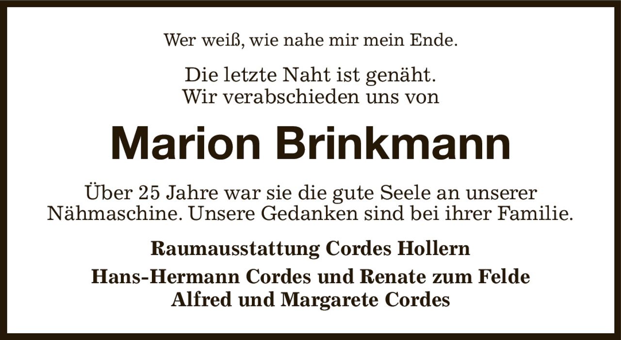 Wer weiß, wie nahe mir mein Ende.
Die letzte Naht ist genäht.
Wir verabschieden uns von
Marion Brinkmann
Über 25 Jahre war sie die gute Seele an unserer
Nähmaschine. Unsere Gedanken sind bei ihrer Familie.
Raumausstattung Cordes Hollern
Hans-Hermann Cordes und Renate zum Felde
Alfred und Margarete Cordes