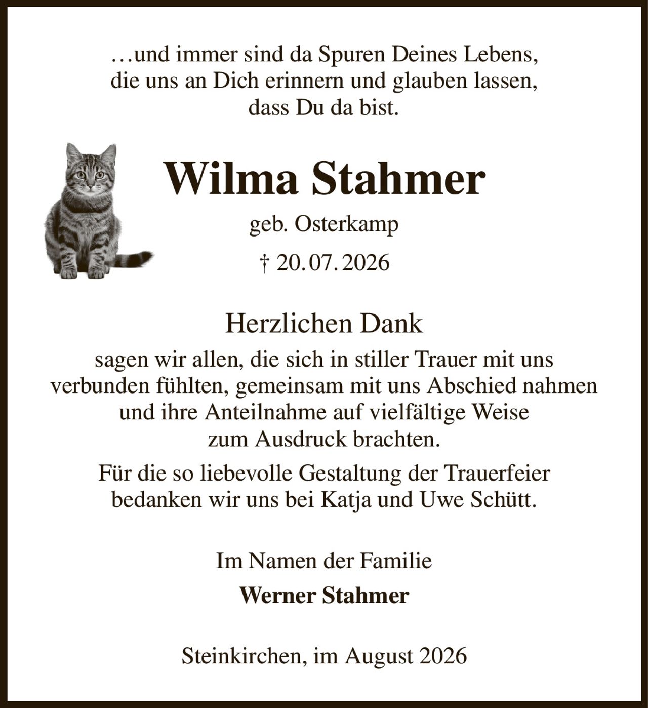 …und immer sind da Spuren Deines Lebens,
die uns an Dich erinnern und glauben lassen,
dass Du da bist.
Wilma Stahmer
geb. Osterkamp
† 20. 07. 2026
Herzlichen Dank
sagen wir allen, die sich in stiller Trauer mit uns
verbunden fühlten, gemeinsam mit uns Abschied nahmen und ihre Anteilnahme auf vielfältige Weise
zum Ausdruck brachten.
Für die so liebevolle Gestaltung der Trauerfeier
bedanken wir uns bei Katja und Uwe Schütt.
Im Namen der Familie
Werner Stahmer
Steinkirchen, im August 2026