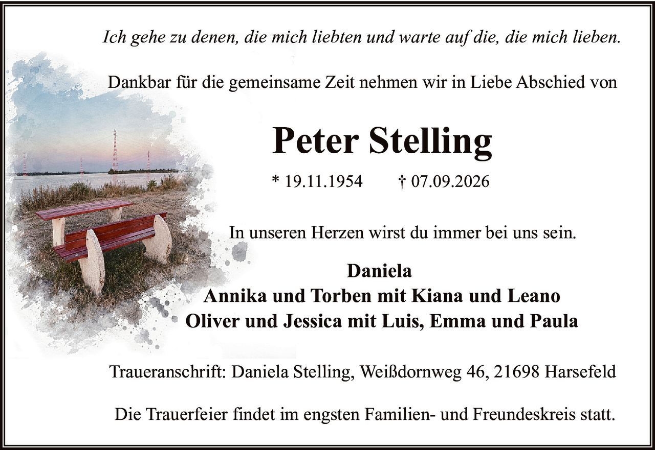 <p><i>Ich gehe zu denen, die mich liebten und warte auf die, die mich lieben.</i></p>

<p>Dankbar für die gemeinsame Zeit nehmen wir in Liebe Abschied von</p>

<p><strong>Peter Stelling</strong></p>

<p>* 19.11.1954     † 07.09.2026</p>

<p>In unseren Herzen wirst du immer bei uns sein.</p>

<p><strong>Daniela</strong><br>
<strong>Annika und Torben mit Kiana und Leano</strong><br>
<strong>Oliver und Jessica mit Luis, Emma und Paula</strong></p>

<p>Traueranschrift: Daniela Stelling, Weißdornweg 46, 21698 Harsefeld</p>

<p>Die Trauerfeier findet im engsten Familien- und Freundeskreis statt.</p>