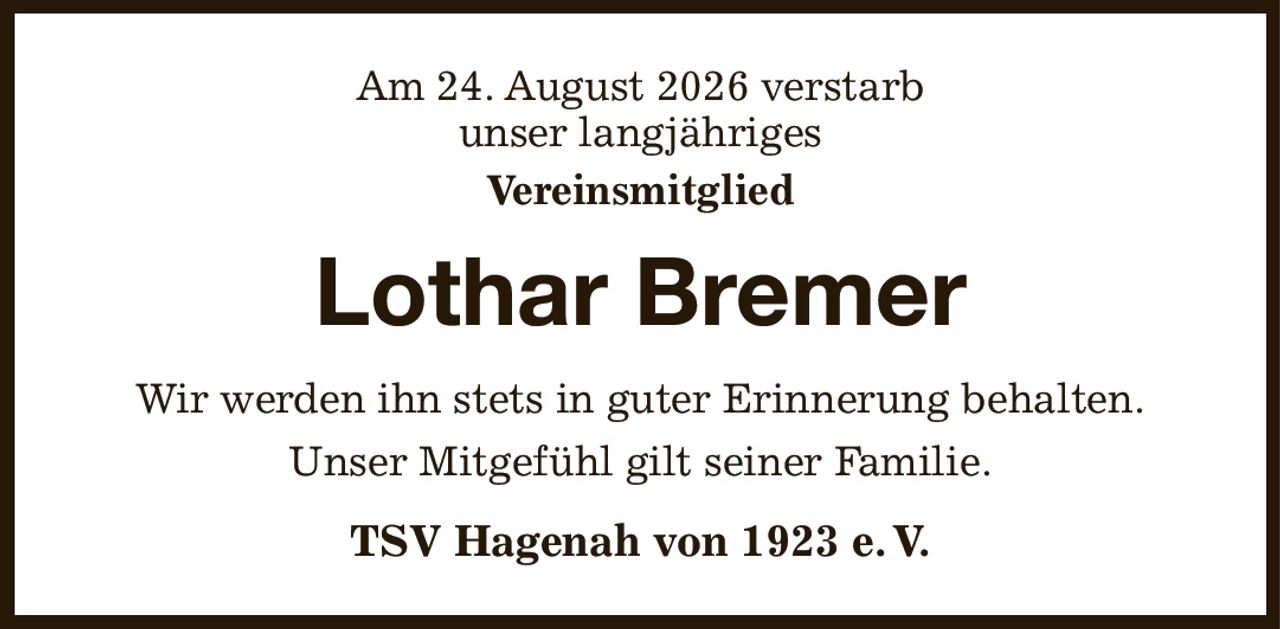 Am 24. August 2026 verstarb
unser langjähriges
Vereinsmitglied
Lothar Bremer
Wir werden ihn stets in guter Erinnerung behalten.
Unser Mitgefühl gilt seiner Familie.
TSV Hagenah von 1923 e. V.