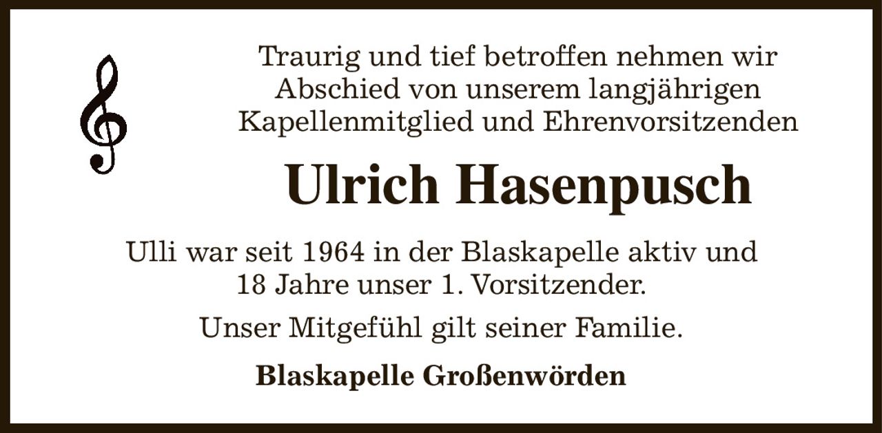 Traurig und tief betroffen nehmen wir
Abschied von unserem langjährigen
Kapellenmitglied und Ehrenvorsitzenden
Ulrich Hasenpusch
Ulli war seit 1964 in der Blaskapelle aktiv und
18 Jahre unser 1. Vorsitzender.
Unser Mitgefühl gilt seiner Familie.
Blaskapelle Großenwörden