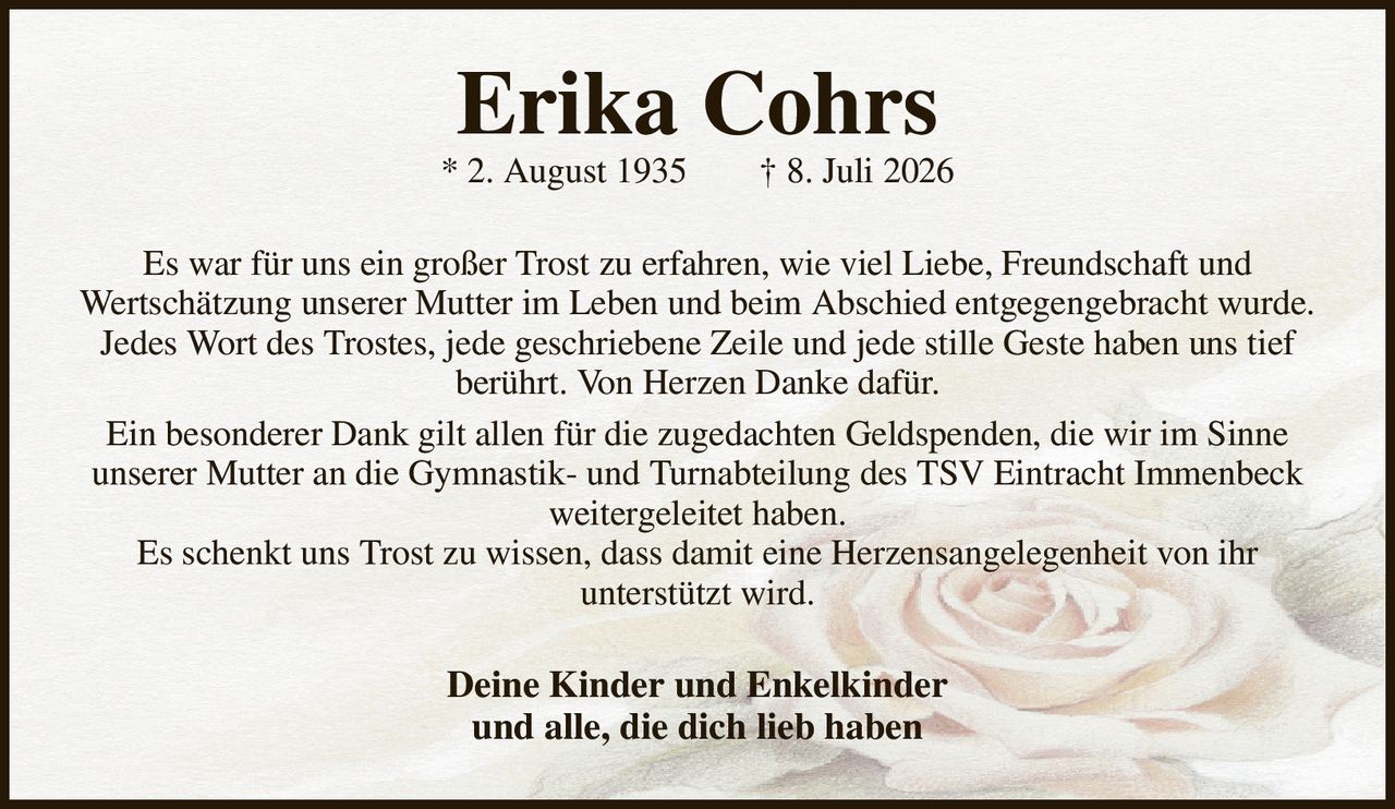 Erika Cohrs
* 2. August 1935  † 8. Juli 2026
Es war für uns ein großer Trost zu erfahren, wie viel Liebe, Freundschaft und
Wertschätzung unserer Mutter im Leben und beim Abschied entgegengebracht wurde.
Jedes Wort des Trostes, jede geschriebene Zeile und jede stille Geste haben uns tief
berührt. Von Herzen Danke dafür.
Ein besonderer Dank gilt allen für die zugedachten Geldspenden, die wir im Sinne
unserer Mutter an die Gymnastik- und Turnabteilung des TSV Eintracht Immenbeck weitergeleitet haben.
Es schenkt uns Trost zu wissen, dass damit eine Herzensangelegenheit von ihr
unterstützt wird.
Deine Kinder und Enkelkinder
und alle, die dich lieb haben