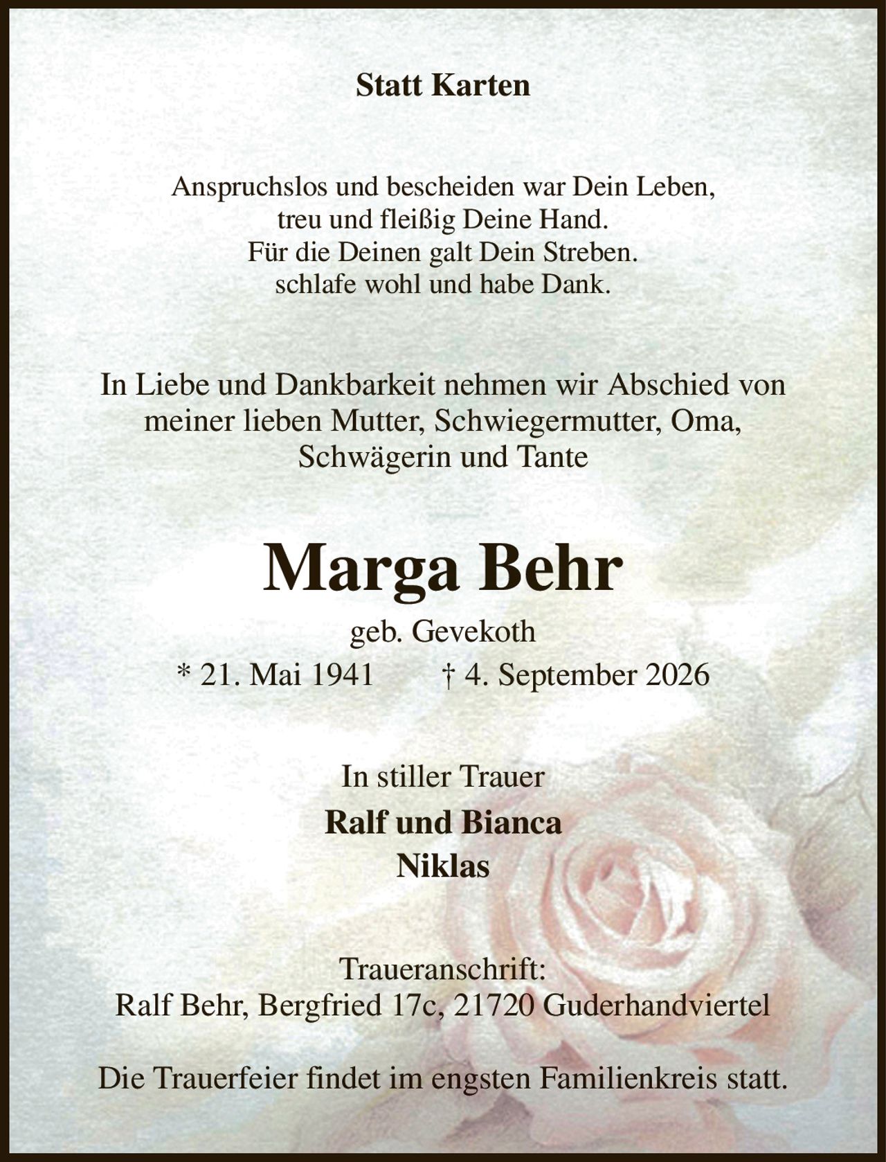 Statt Karten
Anspruchslos und bescheiden war Dein Leben,
treu und fleißig Deine Hand.
Für die Deinen galt Dein Streben.
schlafe wohl und habe Dank.
In Liebe und Dankbarkeit nehmen wir Abschied von meiner lieben Mutter, Schwiegermutter, Oma,
Schwägerin und Tante
Marga Behr
geb. Gevekoth
* 21. Mai 1941  † 4. September 2026
In stiller Trauer
Ralf und Bianca
Niklas
Traueranschrift:
Ralf Behr, Bergfried 17c, 21720 Guderhandviertel

Die Trauerfeier findet im engsten Familienkreis statt.