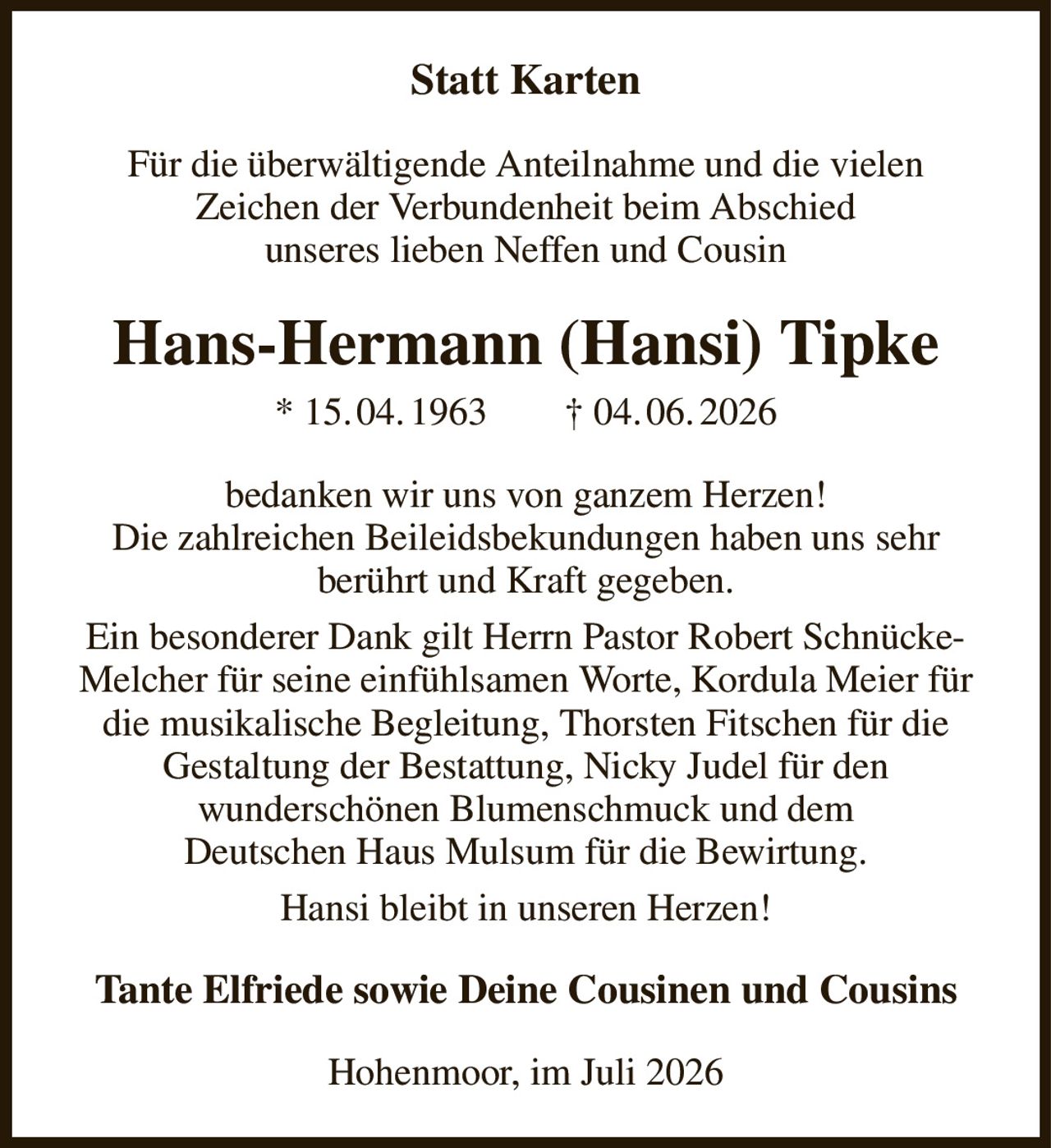 Statt Karten
Für die überwältigende Anteilnahme und die vielen
Zeichen der Verbundenheit beim Abschied
unseres lieben Neffen und Cousin
Hans-Hermann (Hansi) Tipke
* 15. 04. 1963        † 04. 06. 2026
bedanken wir uns von ganzem Herzen!
Die zahlreichen Beileidsbekundungen haben uns sehr
berührt und Kraft gegeben.
Ein besonderer Dank gilt Herrn Pastor Robert Schnücke-Melcher für seine einfühlsamen Worte, Kordula Meier für die musikalische Begleitung, Thorsten Fitschen für die
Gestaltung der Bestattung, Nicky Judel für den
wunderschönen Blumenschmuck und dem
Deutschen Haus Mulsum für die Bewirtung.
Hansi bleibt in unseren Herzen!
Tante Elfriede sowie Deine Cousinen und Cousins
Hohenmoor, im Juli 2026