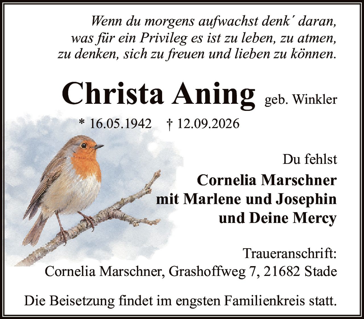 <p><i>Wenn du morgens aufwachst denk´ daran, was für ein Privileg es ist zu leben, zu atmen, zu denken, sich zu freuen und lieben zu können.</i></p><p><strong>Christa Aning</strong> geb. Winkler</p><p>* 16.05.1942 † 12.09.2026</p><p>Du fehlst</p><p><strong>Cornelia Marschner</strong><br>mit Marlene und Josephin<br>und Deine Mercy</p><p><strong>Traueranschrift:</strong><br>Cornelia Marschner, Grashoffweg 7, 21682 Stade</p><p>Die Beisetzung findet im engsten Familienkreis statt.</p>