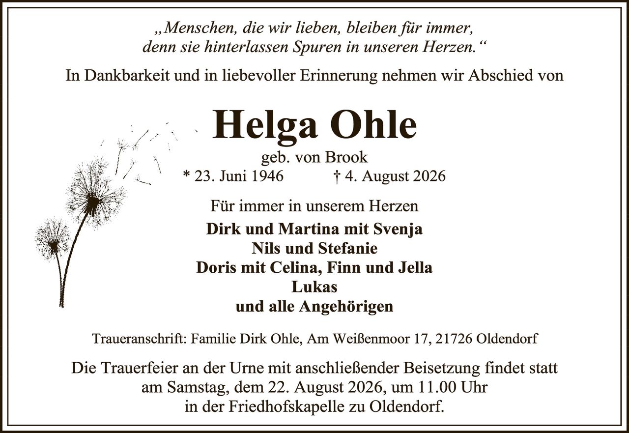 <p><i>„Menschen, die wir lieben, bleiben für immer, denn sie hinterlassen Spuren in unseren Herzen."</i></p>

<p>In Dankbarkeit und in liebevoller Erinnerung nehmen wir Abschied von</p>

<p><strong>Helga Ohle</strong><br>geb. von Brook<br>* 23. Juni 1946<br>† 4. August 2026</p>

<p>Für immer in unserem Herzen<br><strong>Dirk und Martina mit Svenja<br>Nils und Stefanie<br>Doris mit Celina, Finn und Jella<br>Lukas<br>und alle Angehörigen</strong></p>

<p>Traueranschrift: Familie Dirk Ohle, Am Weißenmoor 17, 21726 Oldendorf</p>

<p>Die Trauerfeier an der Urne mit anschließender Beisetzung findet statt am Samstag, dem 22. August 2026, um 11.00 Uhr in der Friedhofskapelle zu Oldendorf.</p>