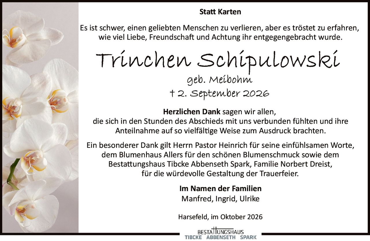 <p><strong>Statt Karten</strong></p><p>Es ist schwer, einen geliebten Menschen zu verlieren, aber es tröstet zu erfahren, wie viel Liebe, Freundschaft und Achtung ihr entgegengebracht wurde.</p><p><strong>Trinchen Schipulowski</strong><br>geb. Meibohm<br>† 2. September 2026</p><p><strong>Herzlichen Dank</strong> sagen wir allen, die sich in den Stunden des Abschieds mit uns verbunden fühlten und ihre Anteilnahme auf so vielfältige Weise zum Ausdruck brachten.</p><p>Ein besonderer Dank gilt Herrn Pastor Heinrich für seine einfühlsamen Worte, dem Blumenhaus Allers für den schönen Blumenschmuck sowie dem Bestattungshaus Tibcke Abbenseth Spark, Familie Norbert Dreist, für die würdevolle Gestaltung der Trauerfeier.</p><p><strong>Im Namen der Familien</strong><br>Manfred, Ingrid, Ulrike</p><p>Harsefeld, im Oktober 2026</p>