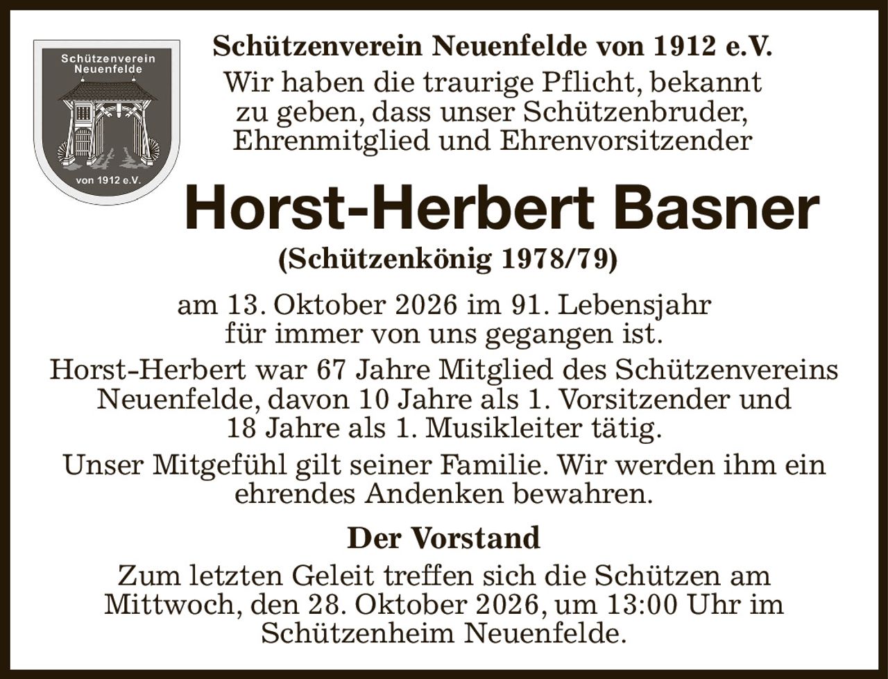 Schützenverein Neuenfelde von 1912 e.V.
Wir haben die traurige Pflicht, bekannt
zu geben, dass unser Schützenbruder,
Ehrenmitglied und Ehrenvorsitzender
 Horst-Herbert Basner
 (Schützenkönig 1978/79)
am 13. Oktober 2026 im 91. Lebensjahr
für immer von uns gegangen ist.
Horst-Herbert war 67 Jahre Mitglied des Schützenvereins Neuenfelde, davon 10 Jahre als 1. Vorsitzender und
18 Jahre als 1. Musikleiter tätig.
Unser Mitgefühl gilt seiner Familie. Wir werden ihm ein
ehrendes Andenken bewahren.
Der Vorstand
Zum letzten Geleit treffen sich die Schützen am
Mittwoch, den 28. Oktober 2026, um 13:00 Uhr im
Schützenheim Neuenfelde.