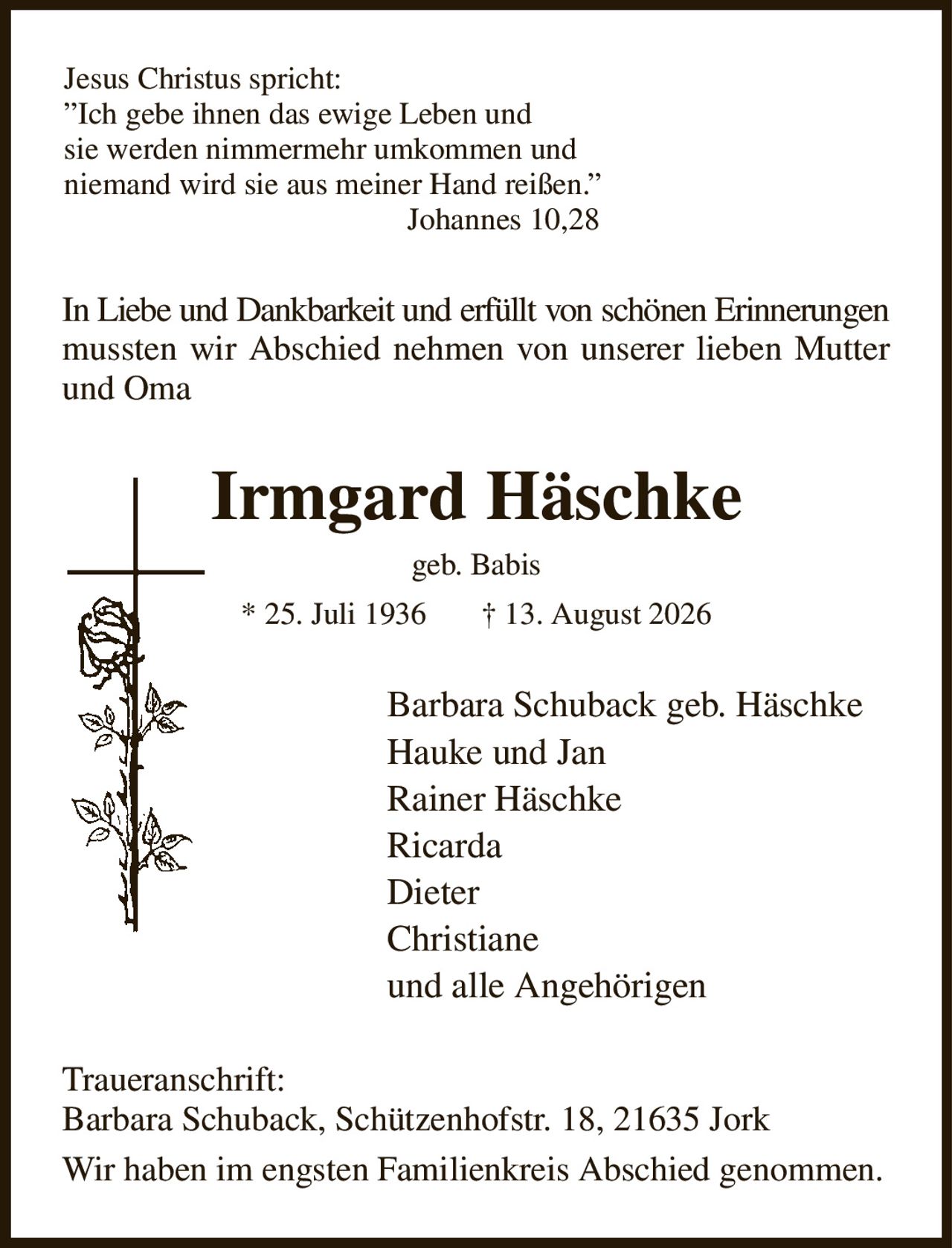 Jesus Christus spricht:
”Ich gebe ihnen das ewige Leben und
sie werden nimmermehr umkommen und
niemand wird sie aus meiner Hand reißen.”                                     
                                            Johannes 10,28
In Liebe und Dankbarkeit und erfüllt von schönen Erinnerungen
mussten wir Abschied nehmen von unserer lieben Mutter
und Oma
Irmgard Häschke
geb. Babis
* 25. Juli 1936       † 13. August 2026
Barbara Schuback geb. Häschke   
Hauke und Jan
Rainer Häschke
Ricarda
Dieter
Christiane
und alle Angehörigen
Traueranschrift:
Barbara Schuback, Schützenhofstr. 18, 21635 Jork
Wir haben im engsten Familienkreis Abschied genommen.