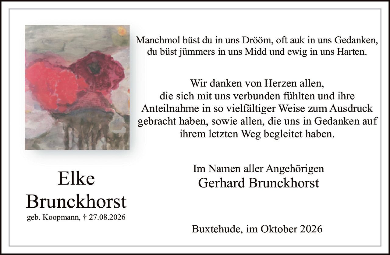 <p>Elke Brunckhorst<br>geb. Koopmann, † 27.08.2026</p><p>Manchmol büst du in uns Drööm, oft auk in uns Gedanken,<br>du büst jümmers in uns Midd und ewig in uns Harten.</p><p>Wir danken von Herzen allen,<br>die sich mit uns verbunden fühlten und ihre<br>Anteilnahme in so vielfältiger Weise zum Ausdruck<br>gebracht haben, sowie allen, die uns in Gedanken auf<br>ihrem letzten Weg begleitet haben.</p><p>Im Namen aller Angehörigen<br>Gerhard Brunckhorst</p><p>Buxtehude, im Oktober 2026</p>