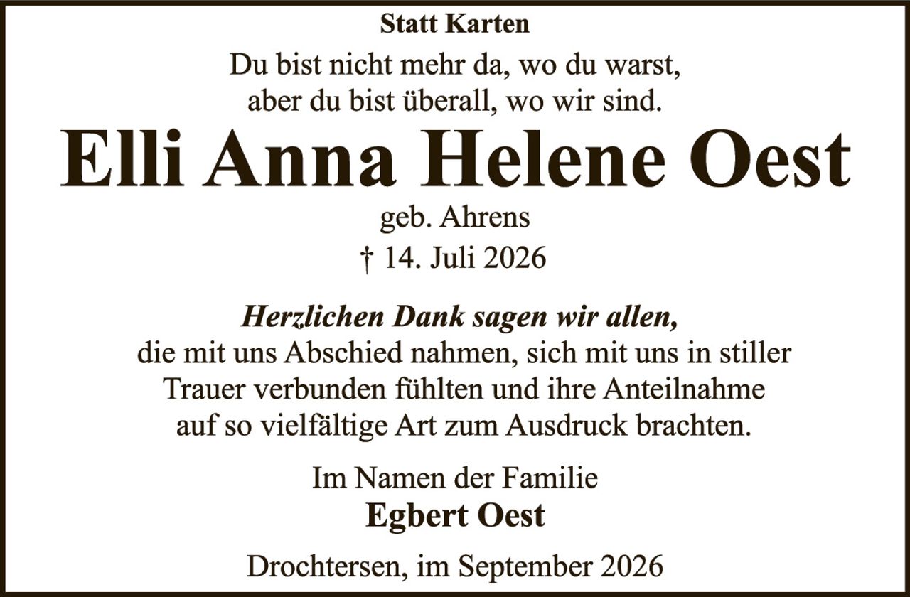 <p><strong>Statt Karten</strong></p>
<p>Du bist nicht mehr da, wo du warst,<br/>aber du bist überall, wo wir sind.</p>
<p><strong>Elli Anna Helene Oest</strong><br/>geb. Ahrens<br/>† 14. Juli 2026</p>
<p><i>Herzlichen Dank sagen wir allen,</i><br/>die mit uns Abschied nahmen, sich mit uns in stiller Trauer verbunden fühlten und ihre Anteilnahme auf so vielfältige Art zum Ausdruck brachten.</p>
<p>Im Namen der Familie<br/><strong>Egbert Oest</strong></p>
<p>Drochtersen, im September 2026</p>