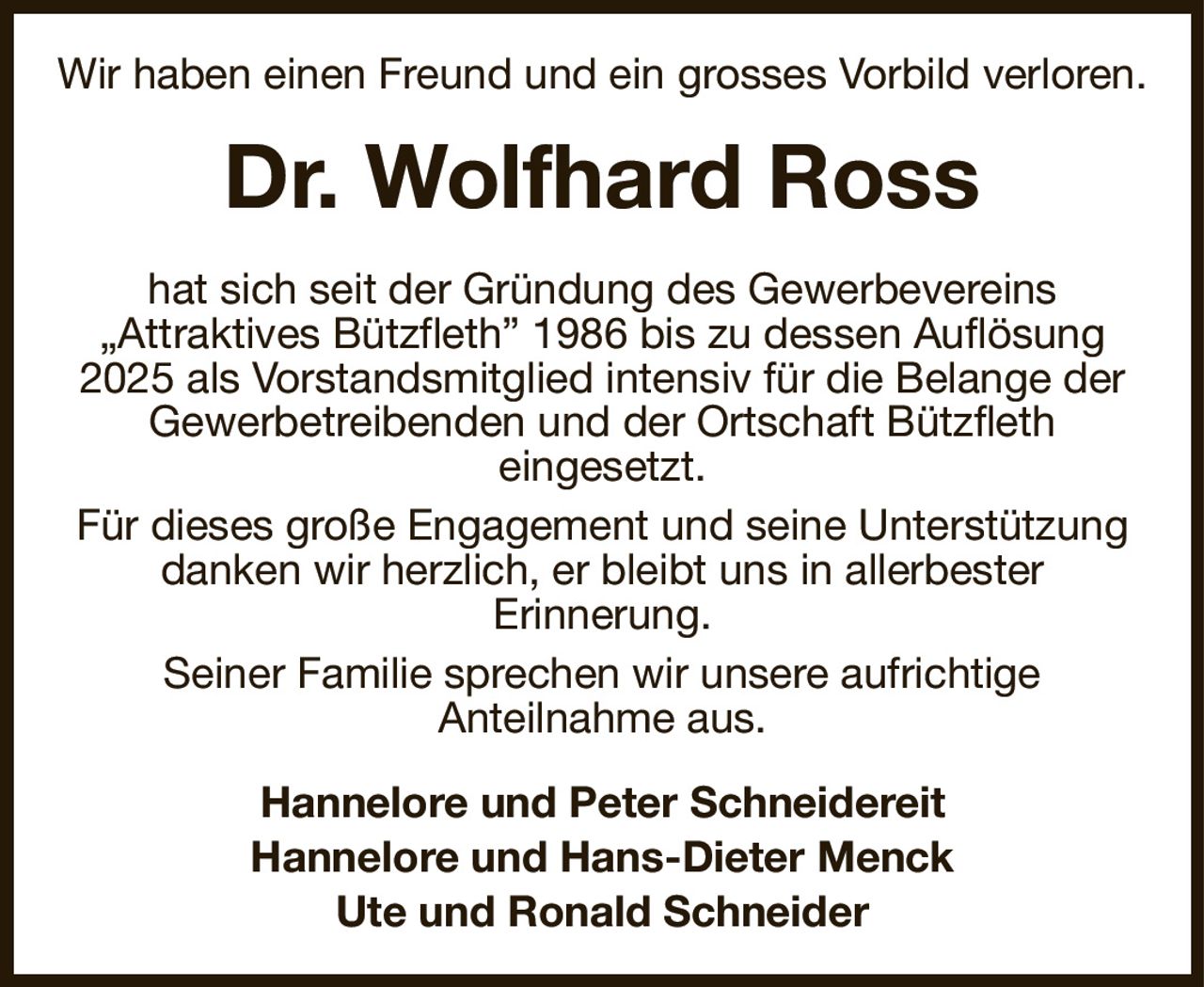 Wir haben einen Freund und ein grosses Vorbild verloren.
Dr. Wolfhard Ross
hat sich seit der Gründung des Gewerbevereins
„Attraktives Bützfleth” 1986 bis zu dessen Auflösung 2025 als Vorstandsmitglied intensiv für die Belange der Gewerbetreibenden und der Ortschaft Bützfleth
eingesetzt.
Für dieses große Engagement und seine Unterstützung danken wir herzlich, er bleibt uns in allerbester
Erinnerung.
Seiner Familie sprechen wir unsere aufrichtige
Anteilnahme aus.
Hannelore und Peter Schneidereit
Hannelore und Hans-Dieter Menck
Ute und Ronald Schneider