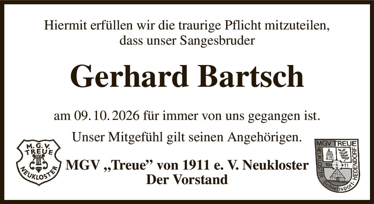Hiermit erfüllen wir die traurige Pflicht mitzuteilen,
dass unser Sangesbruder
Gerhard Bartsch
am 09. 10. 2026 für immer von uns gegangen ist.
Unser Mitgefühl gilt seinen Angehörigen.
MGV „Treue” von 1911 e. V. Neukloster
Der Vorstand