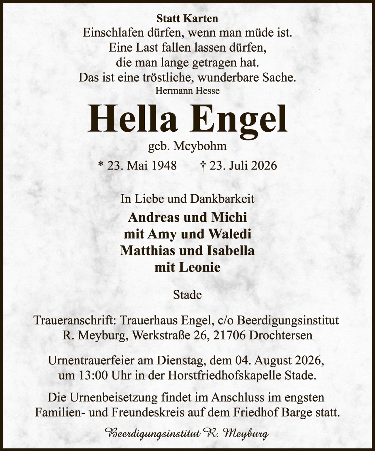 <p><strong>Statt Karten</strong></p>

<p>Einschlafen dürfen, wenn man müde ist.<br>Eine Last fallen lassen dürfen,<br>die man lange getragen hat.<br>Das ist eine tröstliche, wunderbare Sache.<br>Hermann Hesse</p>

<p><strong>Hella Engel</strong><br>geb. Meybohm</p>

<p>* 23. Mai 1948    † 23. Juli 2026</p>

<p>In Liebe und Dankbarkeit<br><strong>Andreas und Michi<br>mit Amy und Waledi<br>Matthias und Isabella<br>mit Leonie</strong></p>

<p>Stade</p>

<p>Traueranschrift: Trauerhaus Engel, c/o Beerdingungsinstitut<br>R. Meyburg, Werkstraße 26, 21706 Drochtersen</p>

<p>Urnentrauerfeier am Dienstag, dem 04. August 2026,<br>um 13:00 Uhr in der Horstfriedhofskap­elle Stade.</p>

<p>Die Urnenbeisetzung findet im Anschluss im engsten<br>Familien- und Freundeskreis auf dem Friedhof Barge statt.</p>

<p><i>Beerdingungsinstitut R. Meyburg</i></p>