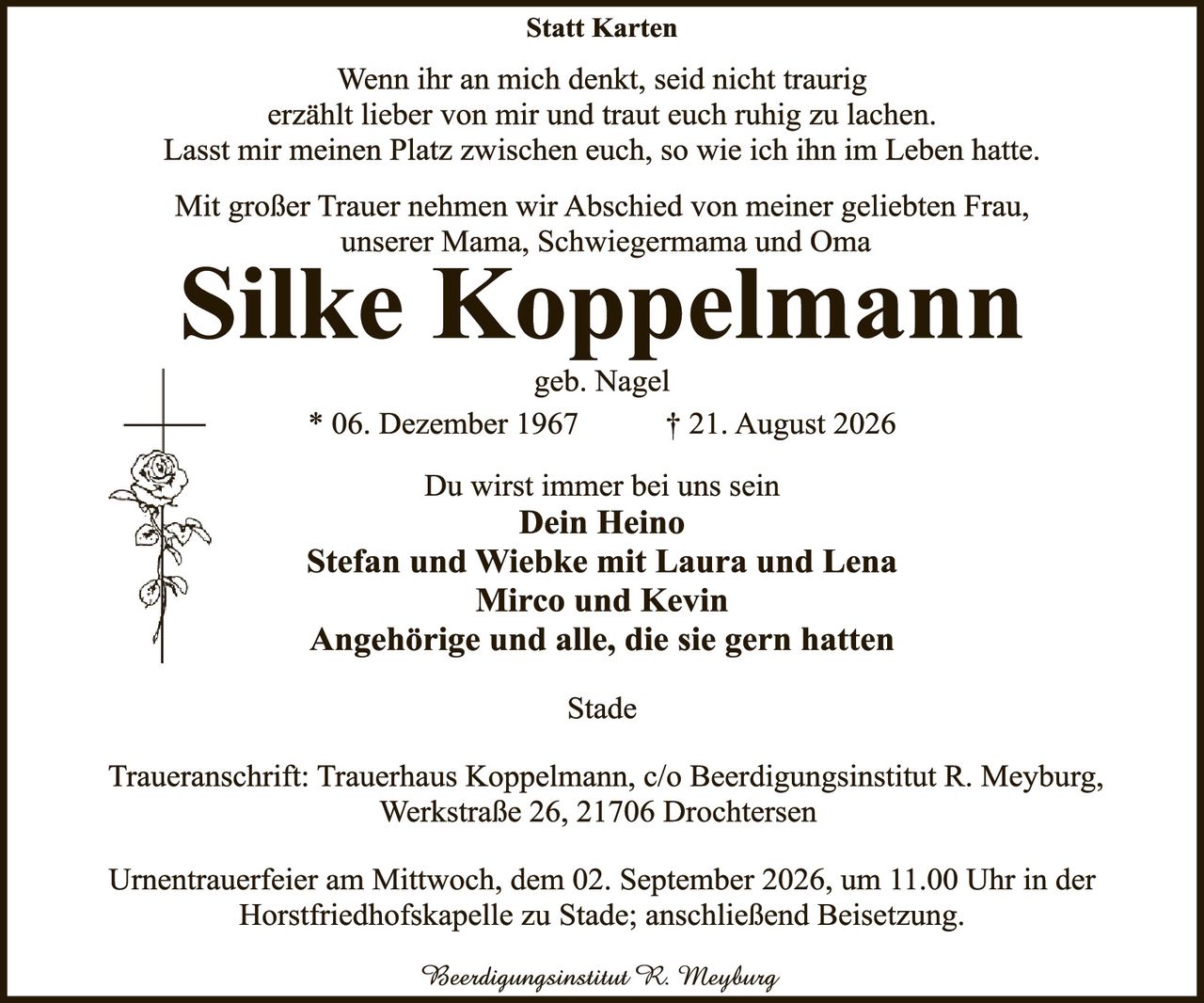 <p><strong>Statt Karten</strong></p>

<p>Wenn ihr an mich denkt, seid nicht traurig<br/>erzählt lieber von mir und traut euch ruhig zu lachen.<br/>Lasst mir meinen Platz zwischen euch, so wie ich ihn im Leben hatte.</p>

<p>Mit großer Trauer nehmen wir Abschied von meiner geliebten Frau, unserer Mama, Schwiegermama und Oma</p>

<p><strong>Silke Koppelmann</strong><br/>geb. Nagel<br/>* 06. Dezember 1967 ✝ 21. August 2026</p>

<p>Du wirst immer bei uns sein<br/><strong>Dein Heino<br/>Stefan und Wiebke mit Laura und Lena<br/>Mirco und Kevin<br/>Angehörige und alle, die sie gern hatten</strong></p>

<p>Stade</p>

<p>Traueranschrift: Trauerhaus Koppelmann, c/o Beerdingsinstitut R. Meyburg, Werkstraße 26, 21706 Drochtersen</p>

<p>Urnentrauerfeier am Mittwoch, dem 02. September 2026, um 11.00 Uhr in der Horstfriedhofskapelle zu Stade; anschließend Beisetzung.</p>