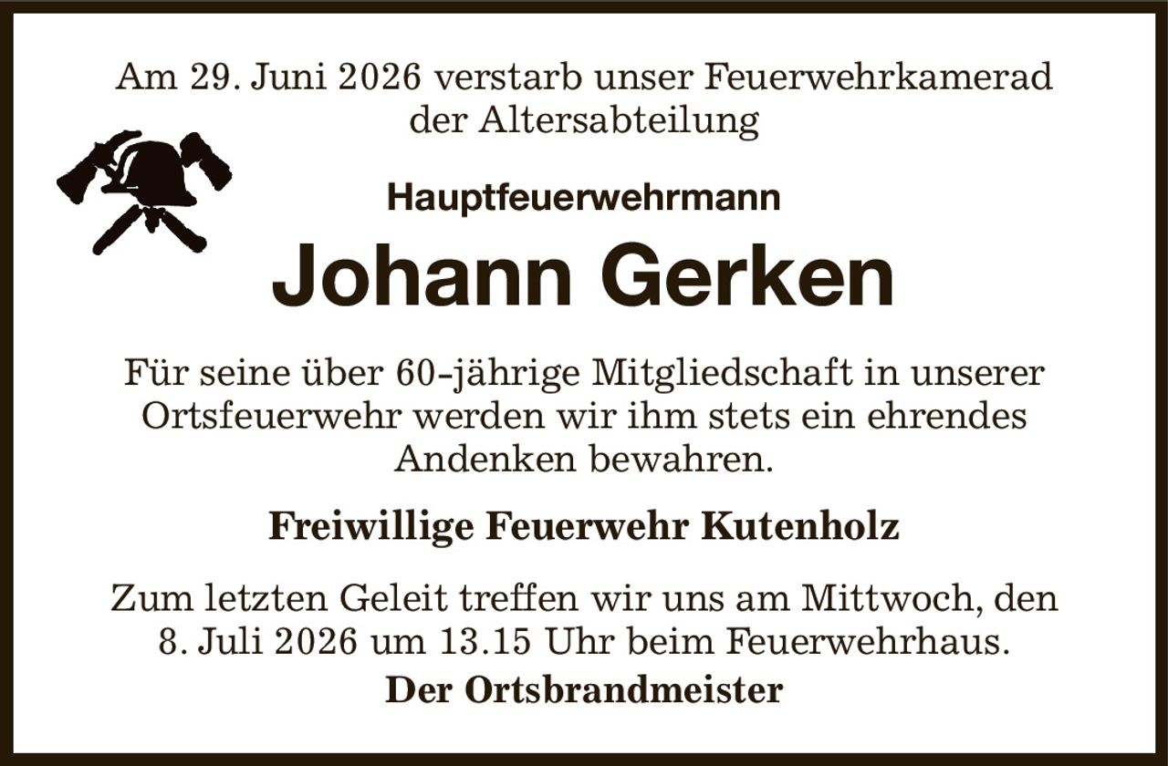 Am 29. Juni 2026 verstarb unser Feuerwehrkamerad
der Altersabteilung
Hauptfeuerwehrmann

Johann Gerken
Für seine über 60-jährige Mitgliedschaft in unserer
Ortsfeuerwehr werden wir ihm stets ein ehrendes
Andenken bewahren.
Freiwillige Feuerwehr Kutenholz
Zum letzten Geleit treffen wir uns am Mittwoch, den
8. Juli 2026 um 13.15 Uhr beim Feuerwehrhaus.
Der Ortsbrandmeister