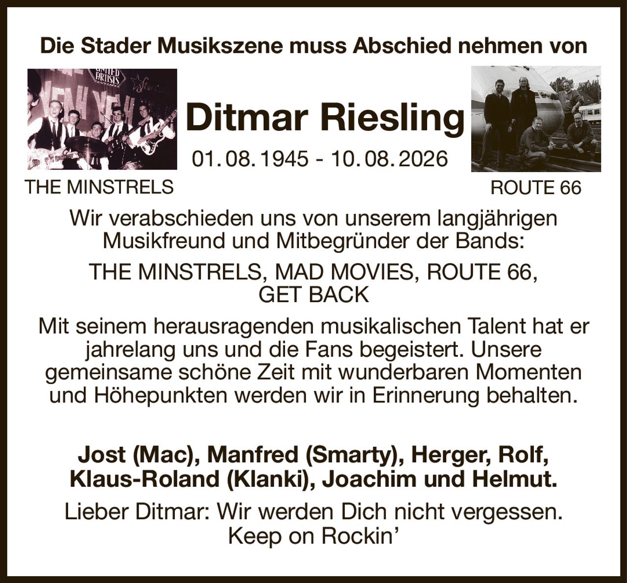 Die Stader Musikszene muss Abschied nehmen von
  Ditmar Riesling
  01. 08. 1945 - 10. 08. 2026
Wir verabschieden uns von unserem langjährigen
Musikfreund und Mitbegründer der Bands:
THE MINSTRELS, MAD MOVIES, ROUTE 66,
GET BACK
Mit seinem herausragenden musikalischen Talent hat er jahrelang uns und die Fans begeistert. Unsere
gemeinsame schöne Zeit mit wunderbaren Momenten und Höhepunkten werden wir in Erinnerung behalten.
Jost (Mac), Manfred (Smarty), Herger, Rolf,
Klaus-Roland (Klanki), Joachim und Helmut.
Lieber Ditmar: Wir werden Dich nicht vergessen.
Keep on Rockin’
THE MINSTRELS
ROUTE 66