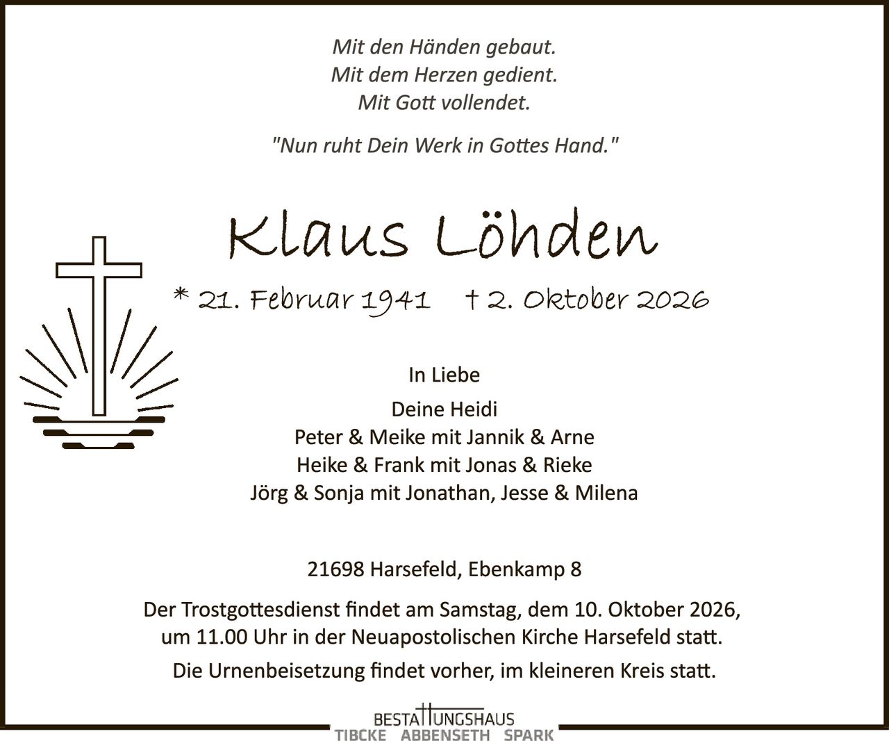<i>Mit den Händen gebaut.<br>Mit dem Herzen gedient.<br>Mit Gott vollendet.</i><br><br><i>"Nun ruht Dein Werk in Gottes Hand."</i><br><br><strong>Klaus Löhden</strong><br>* 21. Februar 1941  † 2. Oktober 2026<br><br>In Liebe<br>Deine Heidi<br>Peter & Meike mit Jannik & Arne<br>Heike & Frank mit Jonas & Rieke<br>Jörg & Sonja mit Jonathan, Jesse & Milena<br><br>21698 Harsefeld, Ebenkamp 8<br><br>Der Trostgottesdienst findet am Samstag, dem 10. Oktober 2026, um 11.00 Uhr in der Neuapostolischen Kirche Harsefeld statt.<br><br>Die Urnenbeisetzung findet vorher, im kleineren Kreis statt.