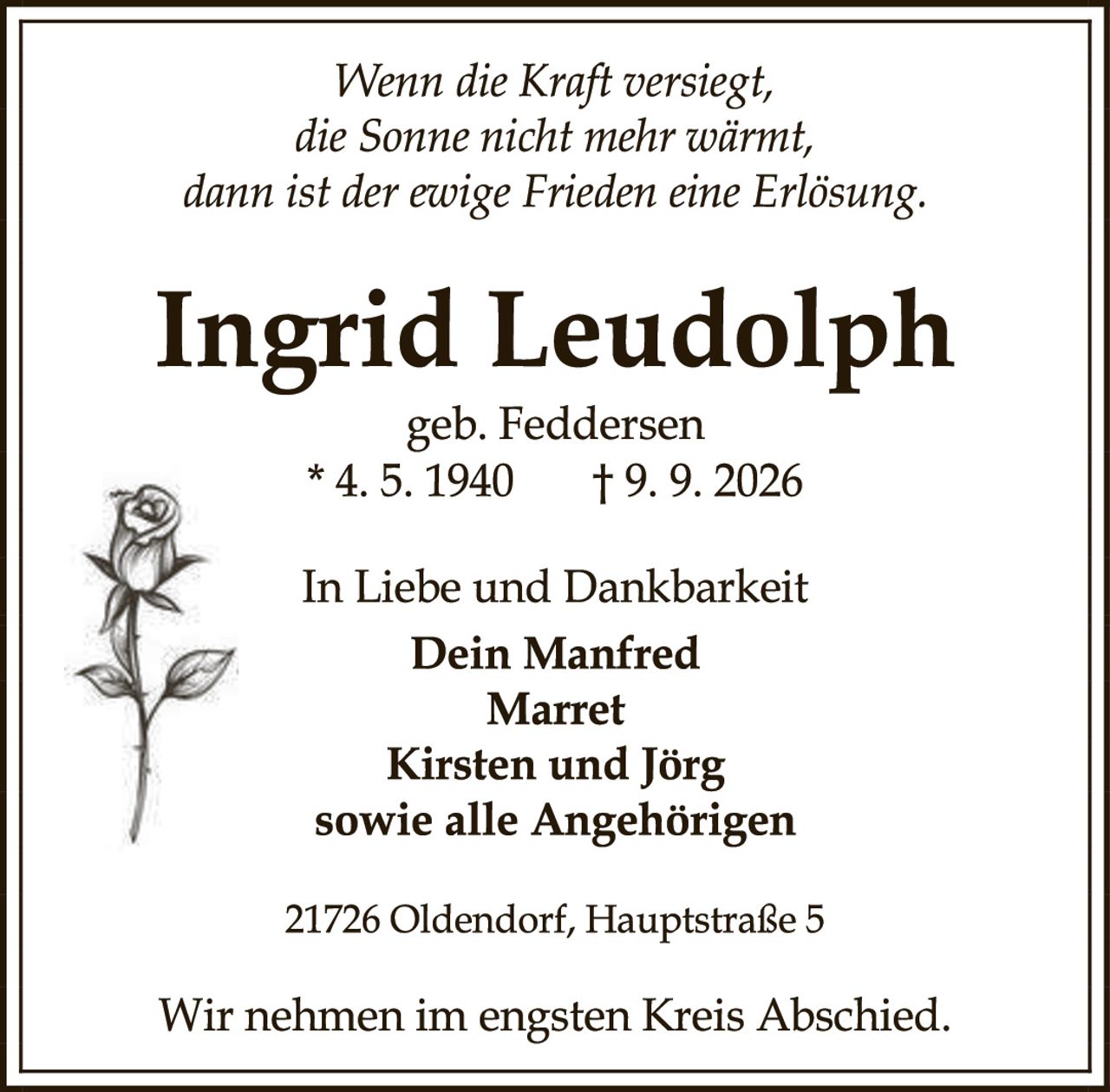 <p><i>Wenn die Kraft versiegt, die Sonne nicht mehr wärmt, dann ist der ewige Frieden eine Erlösung.</i></p>

<p><strong>Ingrid Leudolph</strong><br>geb. Feddersen<br>* 4. 5. 1940     † 9. 9. 2026</p>

<p>In Liebe und Dankbarkeit<br><strong>Dein Manfred<br>Marret<br>Kirsten und Jörg<br>sowie alle Angehörigen</strong></p>

<p>21726 Oldendorf, Hauptstraße 5</p>

<p>Wir nehmen im engsten Kreis Abschied.</p>