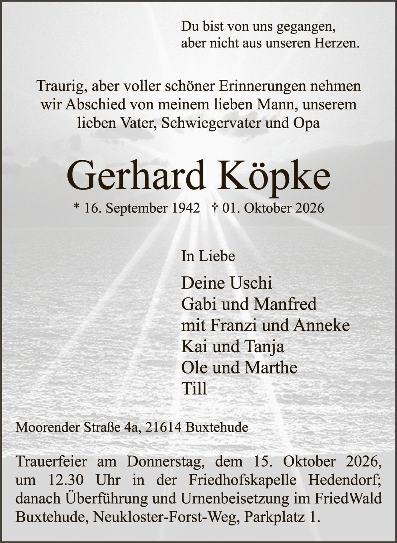 <p>Du bist von uns gegangen, aber nicht aus unseren Herzen.</p>

<p>Traurig, aber voller schöner Erinnerungen nehmen wir Abschied von meinem lieben Mann, unserem lieben Vater, Schwiegervater und Opa</p>

<p><strong>Gerhard Köpke</strong><br/>
* 16. September 1942 † 01. Oktober 2026</p>

<p>In Liebe<br/>
Deine Uschi<br/>
Gabi und Manfred<br/>
mit Franzi und Anneke<br/>
Kai und Tanja<br/>
Ole und Marthe<br/>
Till</p>

<p>Moorender Straße 4a, 21614 Buxtehude</p>

<p>Trauerfeier am Donnerstag, dem 15. Oktober 2026, um 12.30 Uhr in der Friedhofskapelle Hedendorf; danach Überführung und Urnenbeisetzung im FriedWald Buxtehude, Neukloster-Forst-Weg, Parkplatz 1.</p>