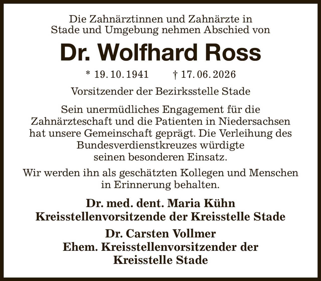 Die Zahnärztinnen und Zahnärzte in
Stade und Umgebung nehmen Abschied von
Dr. Wolfhard Ross
* 19. 10. 1941  † 17. 06. 2026
Vorsitzender der Bezirksstelle Stade
Sein unermüdliches Engagement für die
Zahnärzteschaft und die Patienten in Niedersachsen
hat unsere Gemeinschaft geprägt. Die Verleihung des Bundesverdienstkreuzes würdigte
seinen besonderen Einsatz.
Wir werden ihn als geschätzten Kollegen und Menschen in Erinnerung behalten.
Dr. med. dent. Maria Kühn
Kreisstellenvorsitzende der Kreisstelle Stade
Dr. Carsten Vollmer
Ehem. Kreisstellenvorsitzender der
Kreisstelle Stade